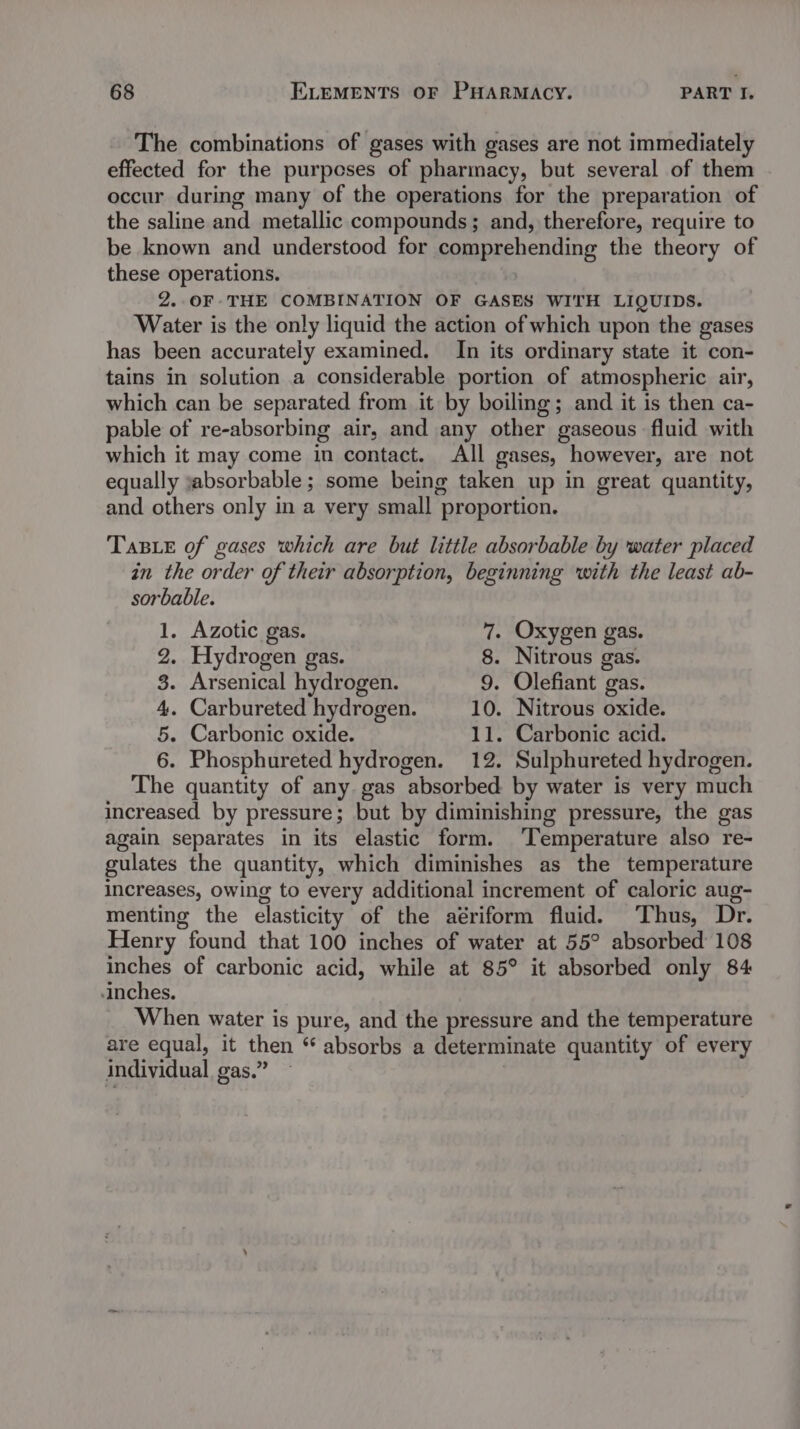 The combinations of gases with gases are not immediately effected for the purposes of pharmacy, but several of them occur during many of the operations for the preparation of the saline and metallic compounds; and, therefore, require to be known and understood for comprehending the theory of these operations. | 2..0F THE COMBINATION OF GASES WITH LIQUIDS. Water is the only liquid the action of which upon the gases has been accurately examined. In its ordinary state it con- tains in solution a considerable portion of atmospheric air, which can be separated from it by boiling; and it is then ca- pable of re-absorbing air, and any other gaseous fluid with which it may come in contact. All gases, however, are not equally jabsorbable ; some being taken up in great quantity, and others only in a very small proportion. Tas e of gases which are but little absorbable by water placed in the order of their absorption, beginning with the least ab- sorbable. 1, Azotic gas. 7. Oxygen gas. 2. Hydrogen gas. 8. Nitrous gas. 8. Arsenical hydrogen. 9. Olefiant gas. 4. Carbureted hydrogen. 10. Nitrous oxide. 5. Carbonic oxide. 11. Carbonic acid. 6. Phosphureted hydrogen. 12. Sulphureted hydrogen. The quantity of any gas absorbed by water is very much increased by pressure; but by diminishing pressure, the gas again separates in its elastic form. Temperature also re- gulates the quantity, which diminishes as the temperature increases, owing to every additional increment of caloric aug- menting the elasticity of the aériform fluid. Thus, Dr. Henry found that 100 inches of water at 55° absorbed 108 inches of carbonic acid, while at 85° it absorbed only 84 inches. When water is pure, and the pressure and the temperature are equal, it then “ absorbs a determinate quantity of every individual gas.” ~ ;