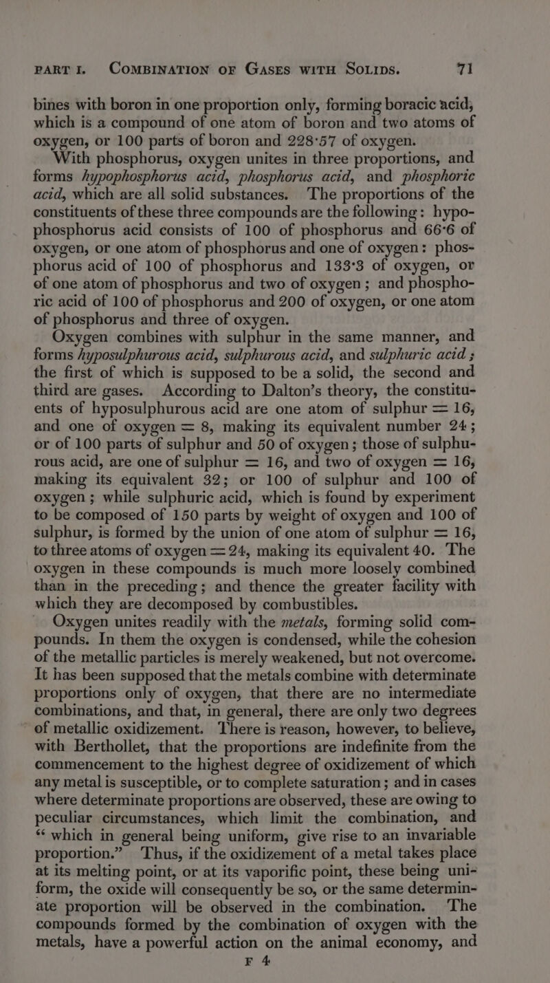 bines with boron in one proportion only, forming boracic acid, which is a compound of one atom of boron and two atoms of oxygen, or 100 parts of boron and 228°57 of oxygen. With phosphorus, oxygen unites in three proportions, and forms hypophosphorus acid, phosphorus acid, and phosphoric acid, which are all solid substances. The proportions of the constituents of these three compounds are the following: hypo- phosphorus acid consists of 100 of phosphorus and 66°6 of oxygen, or one atom of phosphorus and one of oxygen: phos- phorus acid of 100 of phosphorus and 133°3 of oxygen, or of one atom of phosphorus and two of oxygen; and phospho- ric acid of 100 of phosphorus and 200 of oxygen, or one atom of phosphorus and three of oxygen. Oxygen combines with sulphur in the same manner, and forms hyposulphurous acid, sulphurous acid, and sulphuric acid ; the first of which is supposed to be a solid, the second and third are gases. According to Dalton’s theory, the constitu- ents of hyposulphurous acid are one atom of sulphur = 16, and one of oxygen = 8, making its equivalent number 24 ; or of 100 parts of sulphur and 50 of oxygen ; those of sulphu- rous acid, are one of sulphur = 16, and two of oxygen = 16, making its equivalent 32; or 100 of sulphur and 100 of oxygen ; while sulphuric acid, which is found by experiment to be composed of 150 parts by weight of oxygen and 100 of sulphur, is formed by the union of one atom of sulphur = 16, to three atoms of oxygen = 24, making its equivalent 40. The oxygen in these compounds is much more loosely combined than in the preceding; and thence the greater facility with which they are decomposed by combustibles. _ Oxygen unites readily with the metals, forming solid com- pounds. In them the oxygen is condensed, while the cohesion of the metallic particles is merely weakened, but not overcome. It has been supposed that the metals combine with determinate proportions only of oxygen, that there are no intermediate combinations, and that, in general, there are only two degrees of metallic oxidizement. There is reason, however, to believe, with Berthollet, that the proportions are indefinite from the commencement to the highest degree of oxidizement of which any metal is susceptible, or to complete saturation ; and in cases where determinate proportions are observed, these are owing to peculiar circumstances, which limit the combination, and *‘ which in general being uniform, give rise to an invariable proportion.” Thus, if the oxidizement of a metal takes place at its melting point, or at its vaporific point, these being uni- form, the oxide will consequently be so, or the same determin- ate proportion will be observed in the combination. ‘The compounds formed by the combination of oxygen with the metals, have a powerful action on the animal economy, and F 4