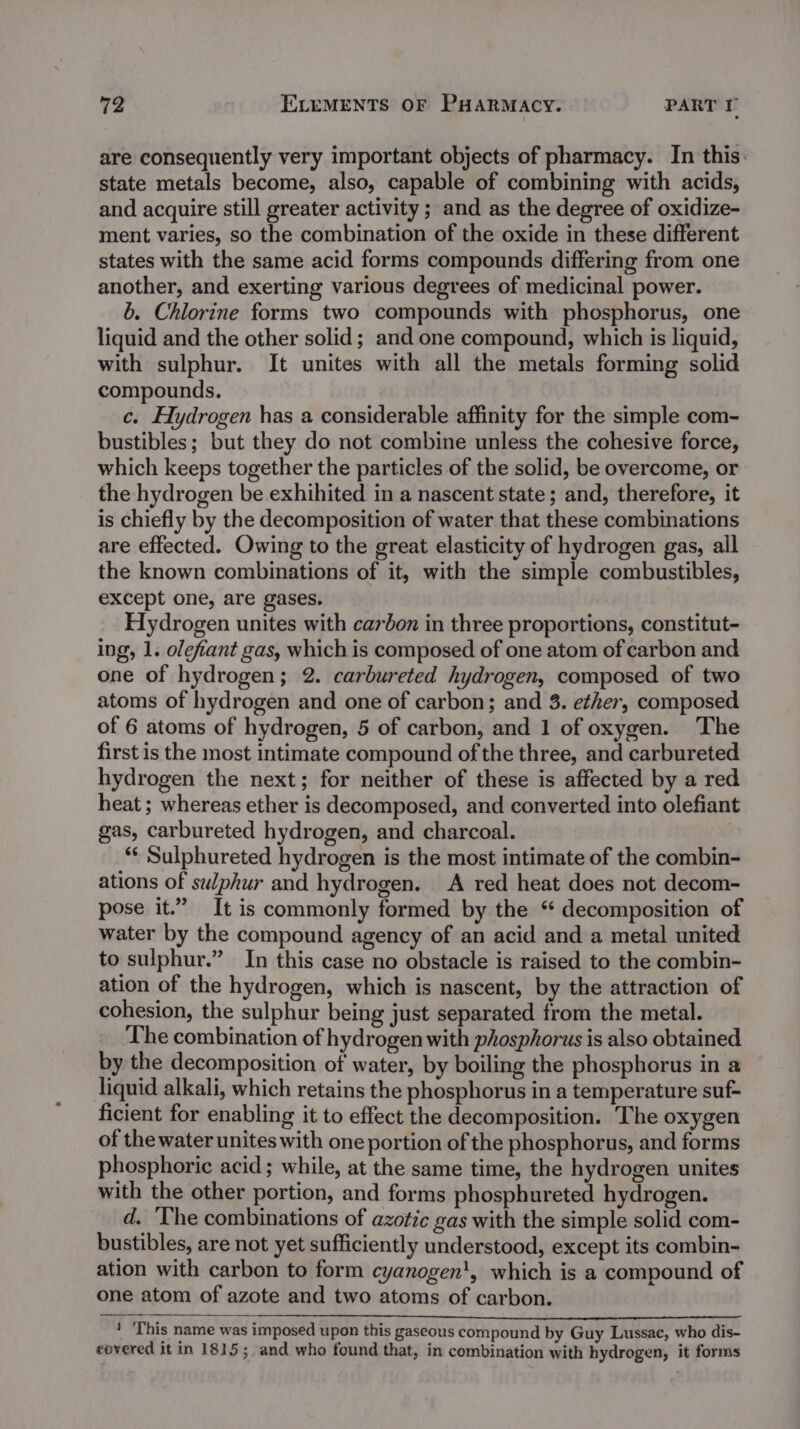 are consequently very important objects of pharmacy. In this. state metals become, also, capable of combining with acids, and acquire still greater activity ; and as the degree of oxidize- ment varies, so the combination of the oxide in these different states with the same acid forms compounds differing from one another, and exerting various degrees of medicinal power. b. Chlorine forms two compounds with phosphorus, one liquid and the other solid; and one compound, which is liquid, with sulphur. It unites with all the metals forming solid compounds. c. Hydrogen has a considerable affinity for the simple com- bustibles; but they do not combine unless the cohesive force, which keeps together the particles of the solid, be overcome, or the hydrogen be exhihited in a nascent state; and, therefore, it is chiefly by the decomposition of water that these combinations are effected. Owing to the great elasticity of hydrogen gas, all the known combinations of it, with the simple combustibles, except one, are gases, Hydrogen unites with carbon in three proportions, constitut- ing, 1. olefiant gas, which is composed of one atom of carbon and one of hydrogen; 2. carbureted hydrogen, composed of two atoms of hydrogen and one of carbon; and 3. ether, composed of 6 atoms of hydrogen, 5 of carbon, and 1 of oxygen. The first is the most intimate compound of the three, and carbureted hydrogen the next; for neither of these is affected by a red heat ; whereas ether is decomposed, and converted into olefiant gas, carbureted hydrogen, and charcoal. *¢ Sulphureted hydrogen is the most intimate of the combin- ations of sulphur and hydrogen. A red heat does not decom- pose it.” It is commonly formed by the “ decomposition of water by the compound agency of an acid and a metal united to sulphur.” In this case no obstacle is raised to the combin- ation of the hydrogen, which is nascent, by the attraction of cohesion, the sulphur being just separated from the metal. The combination of hydrogen with phosphorus is also obtained by the decomposition of water, by boiling the phosphorus in a liquid alkali, which retains the phosphorus in a temperature suf- ficient for enabling it to effect the decomposition. The oxygen of the water unites with one portion of the phosphorus, and forms phosphoric acid; while, at the same time, the hydrogen unites with the other portion, and forms phosphureted hydrogen. d. The combinations of azotic gas with the simple solid com- bustibles, are not yet sufficiently understood, except its combin- ation with carbon to form cyanogen', which is a compound of one atom of azote and two atoms of carbon. ve Sea TE ns OR ae ’ ‘This name was imposed upon this gaseous compound by Guy Lussac, who dis- covered it in 1815; and who found that, in combination with hydrogen, it forms