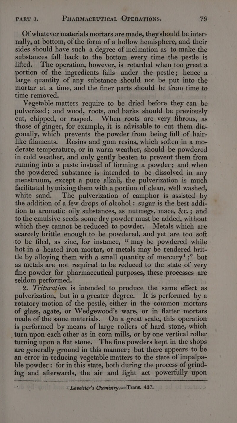 Of whatever materials mortars are made, they should be inter- nally, at bottom, of the form of a hollow hemisphere, and their sides should have such a degree of inclination as to make the substances fall back to the bottom every time the pestle is lifted. The operation, however, is retarded when too great a portion of the ingredients falls under the pestle; hence a large quantity of any substance should not be put into the mortar at a time, and the finer parts should be from time to time removed. Vegetable matters require to be dried before they can be pulverized; and wood, roots, and barks should be previously cut, chipped, or rasped. When roots are very fibrous, as those of ginger, for example, it is advisable to cut them dia- gonally, which prevents the powder from being full of hair- like filaments. Resins and gum resins, which soften in a mo- derate temperature, or in warm weather, should be powdered in cold weather, and only gently beaten to prevent them from running into a paste instead of forming a powder; and when the powdered substance is intended to be dissolved in any menstruum, except a pure alkali, the pulverization is much facilitated by mixing them with a portion of clean, well washed, white sand. The pulverization of camphor is assisted by the addition of a few drops of alcohol: sugar is the best addi- tion to aromatic oily substances, as nutmegs, mace, &amp;c.; and to the emulsive seeds some dry powder must be added, without which they cannot be reduced to powder. Metals which are scarcely brittle enough to be powdered, and yet are too soft to be filed, as zinc, for instance, ‘ may be powdered while hot in a heated iron mortar, or metals may be rendered brit- tle by alloying them with a small quantity of mercury’ ;” but as metals are not required to be reduced to the state of very fine powder for pharmaceutical purposes, these processes are seldom performed. : 2. Trituration is intended to produce the same effect as pulverization, but in a greater degree. It is performed by a rotatory motion of the pestle, either in the common mortars of glass, agate, or Wedgewood’s ware, or in flatter mortars made of the same materials. On a great scale, this operation is performed by means of large rollers of hard stone, which _turn upon each other as in corn mills, or by one vertical roller turning upon a flat stone. The fine powders kept in the shops are generally ground in this manner; but there appears to be an error in reducing vegetable matters to the state of impalpa- ble powder: for in this state, both during the process of grind- ing and afterwards, the air and light act powerfully upon \ Lavoisier’s Chemistry.—Trans. 437.