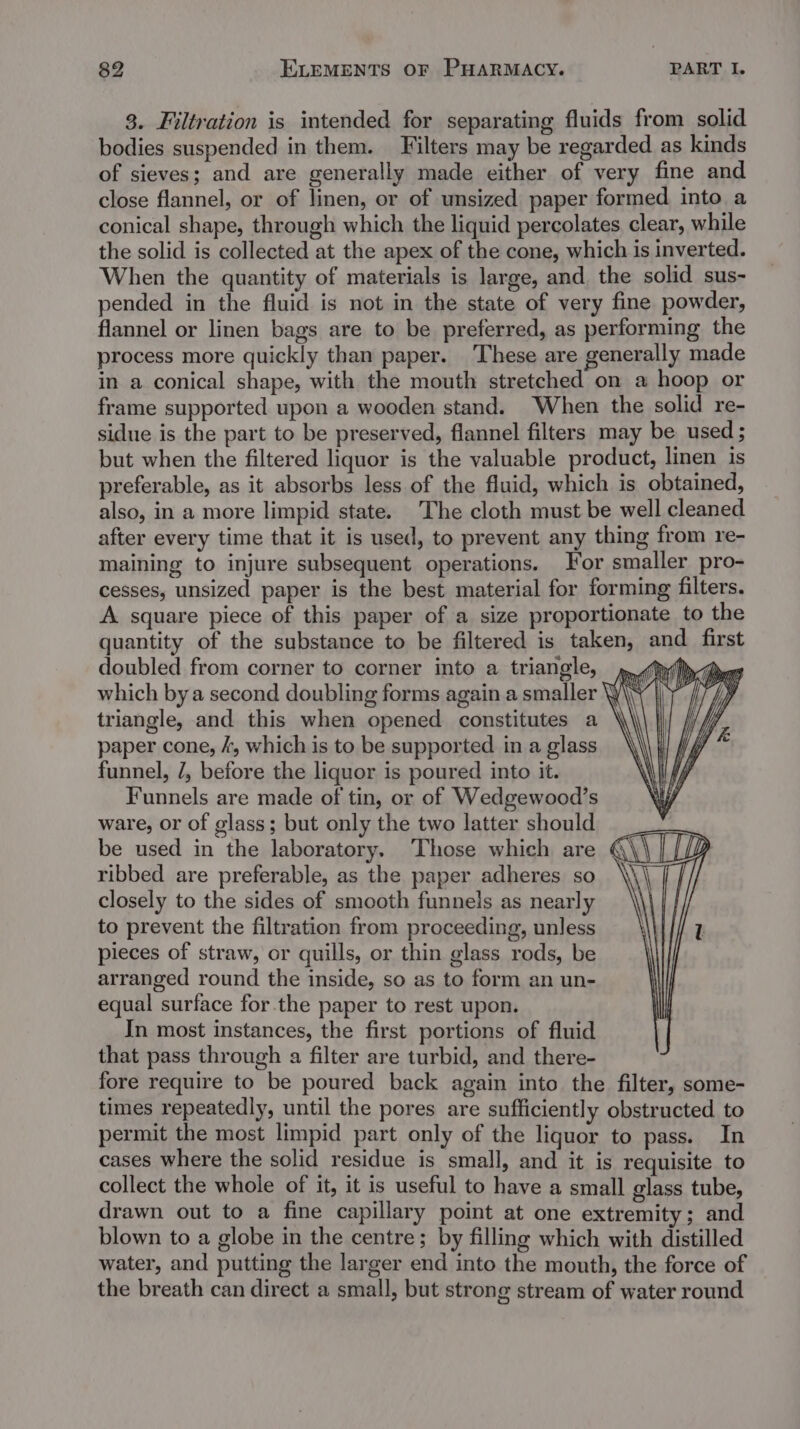 3. Filtration is intended for separating fluids from solid bodies suspended in them. Filters may be regarded as kinds of sieves; and are generally made either of very fine and close flannel, or of linen, or of unsized paper formed into a conical shape, through which the liquid percolates clear, while the solid is collected at the apex of the cone, which is inverted. When the quantity of materials is large, and. the solid sus- pended in the fluid is not in the state of very fine powder, flannel or linen bags are to be preferred, as performing the process more quickly than paper. These are generally made in a conical shape, with the mouth stretched on a hoop or frame supported upon a wooden stand. When the solid re- sidue is the part to be preserved, flannel filters may be used ; but when the filtered liquor is the valuable product, linen is preferable, as it absorbs less of the fluid, which is obtained, also, in a more limpid state. The cloth must be well cleaned after every time that it is used, to prevent any thing from re- maining to injure subsequent operations. For smaller pro- cesses, unsized paper is the best material for forming filters. A square piece of this paper of a size proportionate to the quantity of the substance to be filtered is taken, and first doubled from corner to corner into a triangle, mh &gt;&lt; Der which bya second doubling forms again a smaller v4 triangle, and this when opened constitutes a paper cone, /, which is to be supported in a glass funnel, 7, before the liquor is poured into it. Funnels are made of tin, or of Wedgewood’s ware, or of glass; but only the two latter should be used in the laboratory. Those which are ¢ ribbed are preferable, as the paper adheres so closely to the sides of smooth funnels as nearly to prevent the filtration from proceeding, unless pieces of straw, or quills, or thin glass rods, be arranged round the inside, so as to form an un- equal surface for the paper to rest upon. In most instances, the first portions of fluid that pass through a filter are turbid, and there- fore require to be poured back again into the filter, some- times repeatedly, until the pores are sufficiently obstructed. to permit the most limpid part only of the liquor to pass. In cases where the solid residue is small, and it is requisite to collect the whole of it, it is useful to have a small glass tube, drawn out to a fine capillary point at one extremity; and blown to a globe in the centre; by filling which with distilled water, and putting the larger end into the mouth, the force of the breath can direct a small, but strong stream of water round