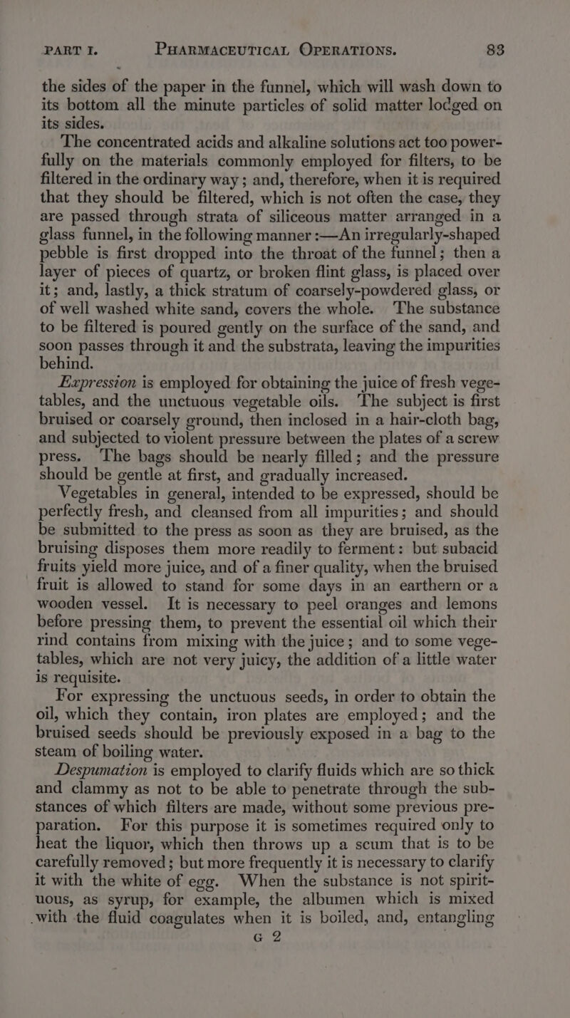 the sides of the paper in the funnel, which will wash down to its bottom all the minute particles of solid matter lo¢ged on its sides. The concentrated acids and alkaline solutions act too power- fully on the materials commonly employed for filters, to be filtered in the ordinary way ; and, therefore, when it is required that they should be filtered, which is not often the case, they are passed through strata of siliceous matter arranged in a glass funnel, in the following manner :—An irregularly-shaped pebble is first dropped into the throat of the funnel; then a layer of pieces of quartz, or broken flint glass, is placed over it; and, lastly, a thick stratum of coarsely-powdered glass, or of well washed white sand, covers the whole. ‘The substance to be filtered is poured gently on the surface of the sand, and soon passes through it and the substrata, leaving the impurities behind. Expression is employed for obtaining the juice of fresh vege- tables, and the unctuous vegetable oils. The subject is first bruised or coarsely ground, then inclosed in a hair-cloth bag, and subjected to violent pressure between the plates of a screw press. ‘The bags should be nearly filled; and the pressure should be gentle at first, and gradually increased. Vegetables in general, intended to be expressed, should be perfectly fresh, and cleansed from all impurities; and should be submitted to the press as soon as they are bruised, as the bruising disposes them more readily to ferment: but subacid fruits yield more juice, and of a finer quality, when the bruised fruit is allowed to stand for some days in an earthern or a wooden vessel. It is necessary to peel cranges and lemons before pressing them, to prevent the essential oil which their rind contains from mixing with the juice; and to some vege- tables, which are not very juicy, the addition of a little water is requisite. For expressing the unctuous seeds, in order to obtain the oil, which they contain, iron plates are employed; and the bruised seeds should be previously exposed in a bag to the steam of boiling water. Despumation is employed to clarify fluids which are so thick and clammy as not to be able to penetrate through the sub- stances of which filters are made, without some previous pre- paration. For this purpose it is sometimes required only to heat the liquor, which then throws up a scum that is to be carefully removed; but more frequently it is necessary to clarify it with the white of egg. When the substance is not spirit- uous, as syrup, for example, the albumen which is mixed .with the fluid coagulates when it is boiled, and, entangling G 2