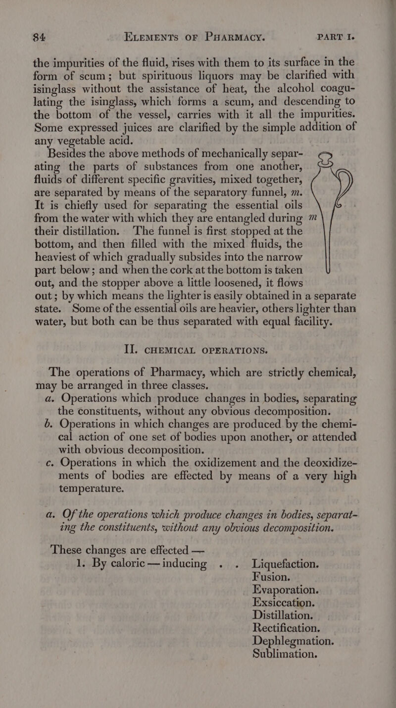 the impurities of the fluid, rises with them to its surface in the form of scum; but spirituous liquors may be clarified with isinglass without the assistance of heat, the alcohol coagu- lating the isinglass, which forms a scum, and descending to the bottom of the vessel, carries with it all the impurities. Some expressed juices are clarified by the simple addition of any vegetable acid. Besides the above methods of mechanically separ- ating the parts of substances from one another, fluids of different specific gravities, mixed together, are separated by means of the separatory funnel, m. It is chiefly used for separating the essential oils from the water with which they are entangled during ™ their distillation. The funnel is first stopped at the bottom, and then filled with the mixed fluids, the heaviest of which gradually subsides into the narrow part below; and when the cork at the bottom is taken out, and the stopper above a little loosened, it flows out ; by which means the lighter is easily obtained in a separate state. Some of the essential oils are heavier, others lighter than water, but both can be thus separated with equal facility. II. CHEMICAL OPERATIONS. The operations of Pharmacy, which are strictly chemical, may be arranged in three classes. a. Operations which produce changes in bodies, separating the Constituents, without any obvious decomposition. 6. Operations in which changes are produced by the chemi- cal action of one set of bodies upon another, or attended with obvious decomposition. c. Operations in which the oxidizement and the deoxidize- ments of bodies are effected by means of a very high temperature. a. Of the operations which produce changes in bodies, separat- ing the constituents, without any obvious decomposition. These changes are effected — 1. By caloric—inducing . . Liquefaction. Fusion. Evaporation. Exsiccation. Distillation. Rectification. Dephlegmation. Sublimation.