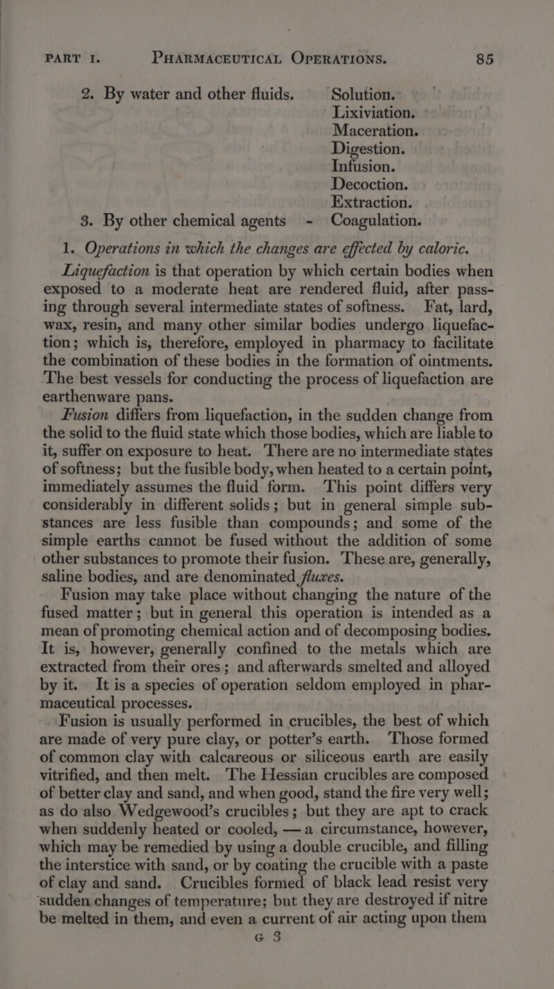 2. By water and other fluids. © Solution. Lixiviation. Maceration. Digestion. Infusion. Decoction. Extraction. 3. By other chemical agents - Coagulation. 1. Operations in which the changes are effected by caloric. Liquefaction is that operation by which certain bodies when exposed to a moderate heat are rendered fluid, after pass- ing through several intermediate states of softness. Fat, lard, wax, resin, and many other similar bodies undergo liquefac- tion; which is, therefore, employed in pharmacy to facilitate the combination of these bodies in the formation of ointments. The best vessels for conducting the process of liquefaction are earthenware pans. Fusion differs from liquefaction, in the sudden change from the solid to the fluid state which those bodies, which are liable to it, suffer on exposure to heat. ‘There are no intermediate states of softness; but the fusible body, when heated to a certain point, immediately assumes the fluid form. This point differs very considerably in different solids; but in general simple sub- stances are less fusible than compounds; and some of the simple earths cannot be fused without the addition of some other substances to promote their fusion. ‘These are, generally, saline bodies, and are denominated fluces. Fusion may take place without changing the nature of the fused matter; but in general this operation is intended as a mean of promoting chemical action and of decomposing bodies. It is, however, generally confined to the metals which are extracted from their ores; and afterwards smelted and alloyed by it. It is a species of operation seldom employed in phar- maceutical processes. | Fusion is usually performed in crucibles, the best of which are made of very pure clay, or potter’s earth. Those formed of common clay with calcareous or siliceous earth are easily vitrified, and then melt. The Hessian crucibles are composed of better clay and sand, and when good, stand the fire very well; as do also Wedgewood’s crucibles; but they are apt to crack when suddenly heated or cooled, —a circumstance, however, which may be remedied by using a double crucible, and filling the interstice with sand, or by coating the crucible with a paste of clay and sand. Crucibles formed of black lead resist very ‘sudden changes of temperature; but they are destroyed if nitre be melted in them, and even a current of air acting upon them G 3