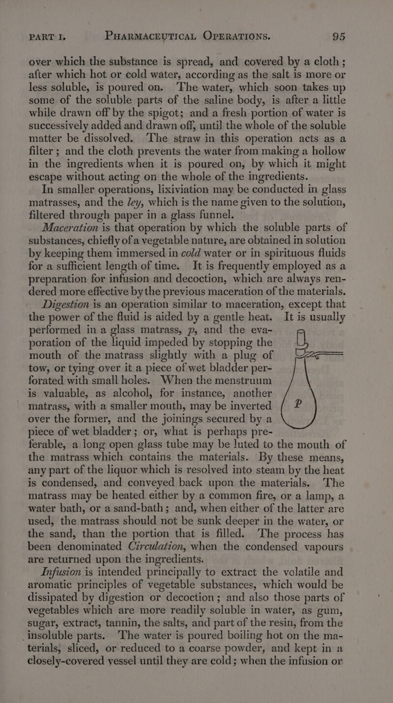 over which the substance is spread, and covered by a cloth ; after which hot or cold water, according as the salt is more or less soluble, is poured on. The water, which soon takes up some of the soluble parts of the saline body, is after a little while drawn off by the spigot; and a fresh portion of water is successively added and drawn off, until the whole of the soluble matter be dissolved. ‘The straw in this operation acts as a filter ; and the cloth prevents the water from making a hollow in the ingredients when it is poured on, by which it might escape without acting on the whole of the ingredients. In smaller operations, lixiviation may be conducted in glass matrasses, and the Jey, which is the name given to the solution, filtered through paper in a glass funnel. Maceration is that operation by which the soluble parts of substances, chiefly of a vegetable nature, are obtained in solution by keeping them immersed in cold water or in spirituous fluids for a sufficient length of time. It is frequently employed as a preparation for infusion and decoction, which are always ren- dered more effective bythe previous maceration of the materials. Digestion is an operation similar to maceration, except that the power of the fluid is aided by a gentle heat. It is usually performed in a glass matrass, p, and the eva- poration of the liquid impeded by stopping the mouth of the matrass slightly with a plug of tow, or tying over it a piece of wet bladder per- forated with small holes. When the menstruum is valuable, as alcohol, for instance, another matrass, with a smaller mouth, may be inverted over the former, and the joinings secured by a piece of wet bladder; or, what is perhaps pre- ferable, a long open glass tube may be luted to the mouth of the matrass which contains the materials. By these means, any part of the liquor which is resolved into steam by the heat is condensed, and conveyed back upon the materials. The matrass may be heated either by a common fire, or a lamp, a water bath, or a sand-bath; and, when either of the latter are used, the matrass should not be sunk deeper in the water, or the sand, than the portion that is filled. ‘The process has been denominated Czrculatzon, when the condensed vapours are returned upon the ingredients. Infusion is intended principally to extract the volatile and aromatic principles of vegetable substances, which would be dissipated by digestion or decoction; and also those parts of vegetables which are more readily soluble in water, as gum, sugar, extract, tannin, the salts, and part of the resin, fais the insoluble parts. ‘The water is poured boiling hot on the ma- terials, sliced, or reduced to a coarse powder, and kept in a closely-covered vessel until they are cold; when the infusion or