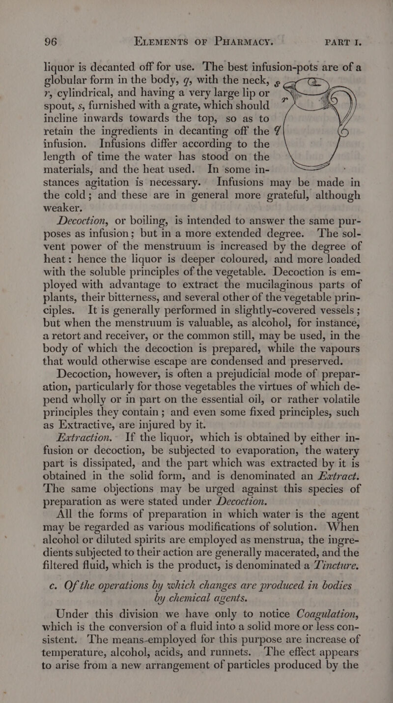 liquor is decanted off for use. The best infusion-pots are of a globular form in the body, g, with the neck, » = e&gt; r, cylindrical, and having a very large lip or N) spout, s, furnished with a grate, which should ane. incline inwards towards the top, so as to retain the ingredients in decanting off the 7 infusion. Infusions differ according to the length of time the water has stood on the materials, and the heat used. In some in- stances agitation is necessary. Infusions may be made in the cold; and these are in general more grateful, although weaker. Decoction, or boiling, is intended to answer the same pur- poses as infusion; but in a more extended degree. ‘The sol- vent power of the menstruum is increased by the degree of heat: hence the liquor is deeper coloured, and more loaded with the soluble principles of the vegetable. Decoction is em- ployed with advantage to extract the mucilaginous parts of plants, their bitterness, and several other of the vegetable prin- ciples. It is generally performed in slightly-covered vessels ; but when the menstruum is valuable, as alcohol, for instance, a retort and receiver, or the common still, may be used, in the body of which the decoction is prepared, while the vapours that would otherwise escape are condensed and preserved. Decoction, however, is often a prejudicial mode of prepar- ation, particularly for those vegetables the virtues of which de- pend wholly or in part on the essential oil, or rather volatile principles they contain ; and even some fixed principles, such as Extractive, are injured by it. Extraction. If the liquor, which is obtained by either in- fusion or decoction, be subjected to evaporation, the watery part is dissipated, and the part which was extracted by it is obtained in the solid form, and is denominated an Eztract. The same objections may be urged against this species of preparation as were stated under Decoctzon. All the forms of preparation in which water is the agent may be regarded as various modifications of solution. When alcohol or diluted spirits are employed as menstrua, the ingre- dients subjected to their action are generally macerated, and the filtered fluid, which is the product, is denominated a Tincture. c. Of the operations by which changes are produced in bodies by chemical agents. Under this division we have only to notice Coagulation, which is the conversion of a fluid into a solid more or less con- sistent. ‘The means-employed for this purpose are increase of temperature, alcohol, acids, and runnets. ‘The effect appears to arise from a new arrangement of particles produced by the