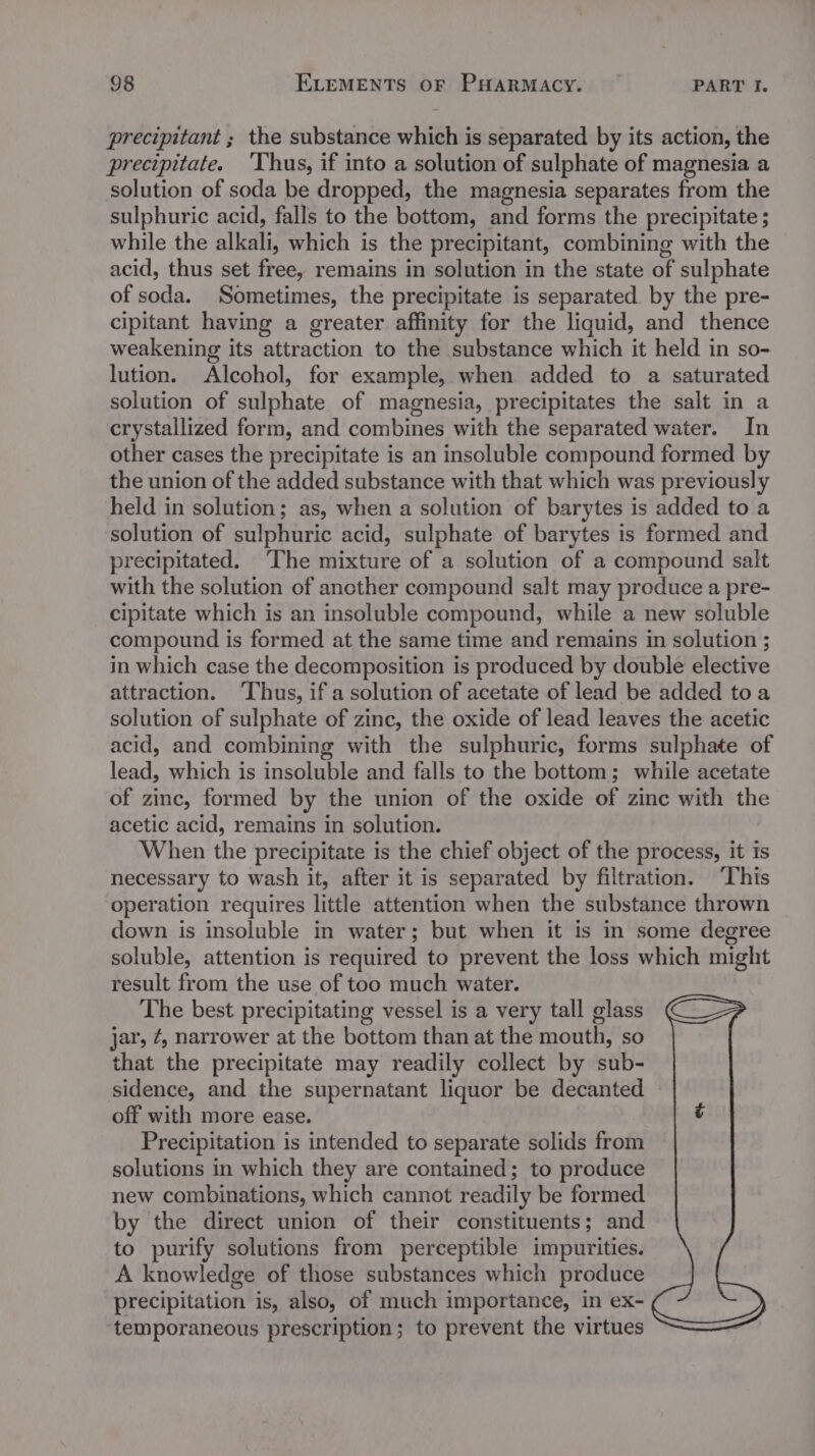 precipitant ; the substance which is separated by its action, the precipitate. ‘Thus, if into a solution of sulphate of magnesia a solution of soda be dropped, the magnesia separates from the sulphuric acid, falls to the bottom, and forms the precipitate ; while the alkali, which is the precipitant, combining with the acid, thus set free, remains in solution in the state of sulphate of soda. Sometimes, the precipitate is separated. by the pre- cipitant having a greater affinity for the liquid, and thence weakening its attraction to the substance which it held in so- lution. Alcohol, for example, when added to a saturated solution of sulphate of magnesia, precipitates the salt in a crystallized form, and combines with the separated water. In other cases the precipitate is an insoluble compound formed by the union of the added substance with that which was previously held in solution; as, when a solution of barytes is added to a solution of sulphuric acid, sulphate of barytes is formed and precipitated. The mixture of a solution of a compound salt with the solution of ancther compound salt may produce a pre- cipitate which is an insoluble compound, while a new soluble compound is formed at the same time and remains in solution ; in which case the decomposition is produced by double elective attraction. ‘Thus, if a solution of acetate of lead be added toa solution of sulphate of zinc, the oxide of lead leaves the acetic acid, and combining with the sulphuric, forms sulphate of lead, which is insoluble and falls to the bottom; while acetate of zinc, formed by the union of the oxide of zinc with the acetic acid, remains in solution. When the precipitate is the chief object of the process, it is necessary to wash it, after it is separated by filtration. ‘This operation requires little attention when the substance thrown down is insoluble in water; but when it is in some degree soluble, attention is required to prevent the loss which might result from the use of too much water. The best precipitating vessel is a very tall glass jar, ¢, narrower at the bottom than at the mouth, so that the precipitate may readily collect by sub- sidence, and the supernatant liquor be decanted off with more ease. Precipitation is intended to separate solids from solutions in which they are contained; to produce new combinations, which cannot readily be formed by the direct union of their constituents; and to purify solutions from perceptible impurities. A knowledge of those substances which produce precipitation is, also, of much importance, in ex- temporaneous prescription; to prevent the virtues -