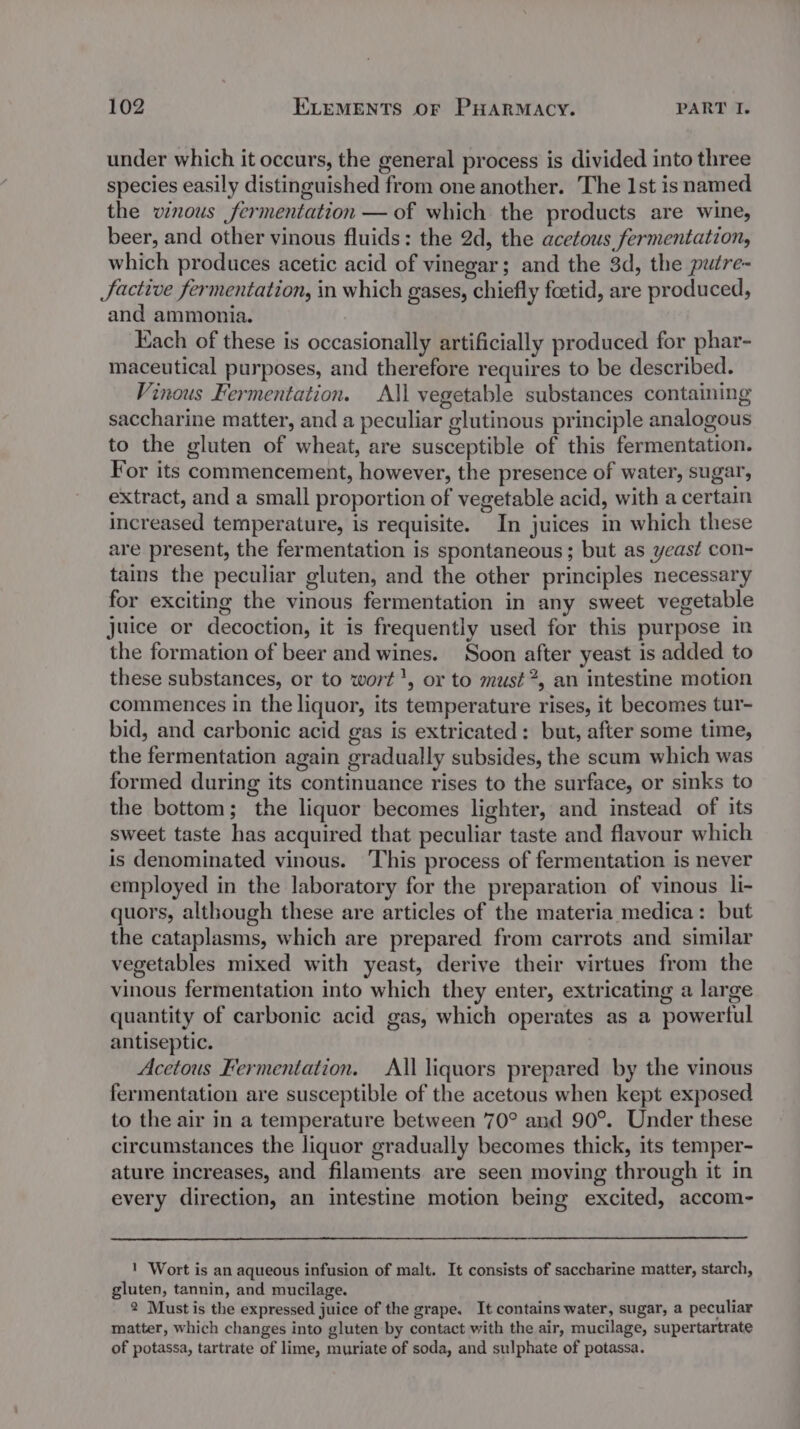 under which it occurs, the general process is divided into three species easily distinguished from one another. The Ist isnamed the vinous fermentation — of which the products are wine, beer, and other vinous fluids: the 2d, the acetous fermentation, which produces acetic acid of vinegar; and the 3d, the putre- JSactive fermentation, in which gases, chiefly foetid, are produced, and ammonia. Kach of these is occasionally artificially produced for phar- maceutical purposes, and therefore requires to be described. Vinous Fermentation. All vegetable substances containing LJ ° 5 e . e saccharine matter, and a peculiar glutinous principle analogous to the gluten of wheat, are susceptible of this fermentation. For its commencement, however, the presence of water, sugar, extract, and a small proportion of vegetable acid, with a certain increased temperature, is requisite. In juices in which these are present, the fermentation is spontaneous; but as yeast con- tains the peculiar gluten, and the other principles necessary for exciting the vinous fermentation in any sweet vegetable Juice or decoction, it is frequently used for this purpose in the formation of beer and wines. Soon after yeast is added to these substances, or to wort’, or to must”, an intestine motion commences in the liquor, its temperature rises, it becomes tur- bid, and carbonic acid gas is extricated: but, after some time, the fermentation again gradually subsides, the scum which was formed during its continuance rises to the surface, or sinks to the bottom; the liquor becomes lighter, and instead of its sweet taste has acquired that peculiar taste and flavour which is denominated vinous. This process of fermentation is never employed in the laboratory for the preparation of vinous li- quors, although these are articles of the materia medica: but the cataplasms, which are prepared from carrots and similar vegetables mixed with yeast, derive their virtues from the vinous fermentation into which they enter, extricating a large quantity of carbonic acid gas, which operates as a powertul antiseptic. Acetous Fermentation. All liquors prepared by the vinous fermentation are susceptible of the acetous when kept exposed to the air in a temperature between 70° and 90°. Under these circumstances the liquor gradually becomes thick, its temper- ature increases, and filaments are seen moving through it in every direction, an intestine motion being excited, accom- ' Wort is an aqueous infusion of malt. It consists of saccharine matter, starch, gluten, tannin, and mucilage. 2 Must is the expressed juice of the grape. It contains water, sugar, a peculiar matter, which changes into gluten by contact with the air, mucilage, supertartrate of potassa, tartrate of lime, muriate of soda, and sulphate of potassa.