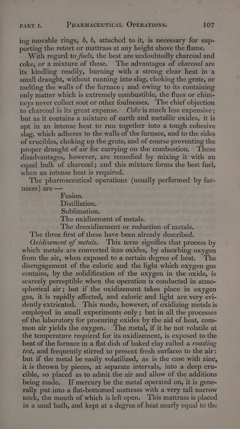 ing movable rings, 6, 6, attached to it, is necessary for sup- porting the retort or mattrass at any height above the flame. With regard to fuels, the best are undoubtedly charcoal and coke, or a mixture of these. ‘The advantages of charcoal are its kindling readily, burning with a strong clear heat in a small draught, without running into slag, choking the grate, or melting the walls of the furnace; and owing to its containing only matter which is extremely combustible, the flues or chim- neys never collect soot or other foulnesses. The chief objection to charcoal is its great expense. Coke is much less expensive ; but as it contains a mixture of earth and metallic oxides, it is apt in an intense heat to run together into a tough cohesive slag, which adheres to the walls of the furnace, and to the sides of crucibles, choking up the grate, and of course preventing the proper draught of air for carrying on the combustion. ‘These disadvantages, however, are remedied by mixing it with an equal bulk of charcoal; and this mixture forms the best fuel, when an intense heat is required. The pharmaceutical operations (usually performed by fur- naces) are — Fusion. Distillation. Sublimation. The oxidizement of metals. The deoxidizement or reduction of metals. The three first of these have been already described. Oxidizement of metals. ‘This term signifies that process by which metals are converted into oxides, by absorbing oxygen from the air, when exposed to a certain degree of heat. The disengagement of the caloric and the light which oxygen gas contains, by the solidification of the oxygen in the oxide, is scarcely perceptible when the operation is conducted in atmo- spherical air; but if the oxidizement takes place in oxygen gas, it is rapidly affected, and caloric and light are very evi- dently extricated. ‘This mode, however, of oxidizing metals is employed in small experiments only; but in all the processes of the laboratory for procuring oxides by the aid of heat, com- mon air yields the oxygen. ‘The metal, if it be not volatile at the temperature required for its oxidizement, is exposed to the heat of the furnace in a flat dish of baked clay called a roasting test, and frequently stirred to present fresh surfaces to the air: but if the metal be easily volatilized, as is the case with zine, it is thrown by pieces, at separate intervals, into a deep cru- cible, so placed as to admit the air and allow of the additions being made. If mercury be the metal operated on, it is gene- rally put into a flat-bottomed mattrass with a very tall narrow neck, the mouth of which is left open. ‘This mattrass is placed in a sand bath, and kept at a degree of heat nearly equal to the