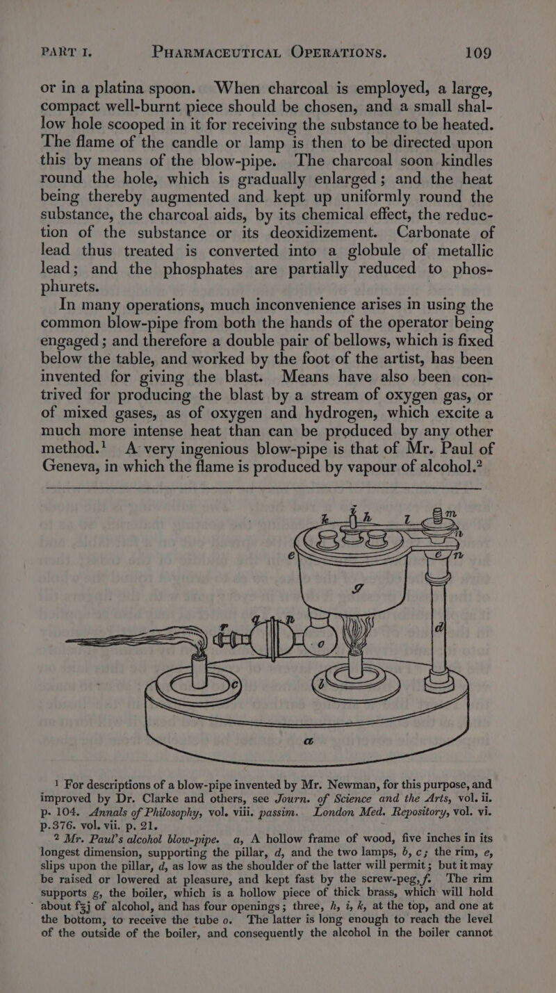 or in a platina spoon. When charcoal is employed, a large, compact well-burnt piece should be chosen, and a small shal- low hole scooped in it for receiving the substance to be heated. The flame of the candle or lamp is then to be directed upon this by means of the blow-pipe. The charcoal soon kindles round the hole, which is gradually enlarged; and the heat being thereby augmented and kept up uniformly round the substance, the charcoal aids, by its chemical effect, the reduc- tion of the substance or its deoxidizement. Carbonate of lead thus treated is converted into a globule of metallic lead; and the phosphates are partially reduced to phos- phurets. | In many operations, much inconvenience arises in using the common blow-pipe from both the hands of the operator being engaged ; and therefore a double pair of bellows, which is fixed below the table, and worked by the foot of the artist, has been invented for giving the blast. Means have also been con- trived for producing the blast by a stream of oxygen gas, or of mixed gases, as of oxygen and hydrogen, which excite a much more intense heat than can be produced by any other method.’ A very ingenious blow-pipe is that of Mr. Paul of Geneva, in which the flame is produced by vapour of alcohol.? 1 For descriptions of a blow-pipe invented by Mr. Newman, for this purpose, and improved by Dr. Clarke and others, see Journ. of Science and the Arts, vol. ii. p- 104. Annals of Philosophy, vol. viii. passim. London Med. Repository, vol. vi. p-.376. vol. vii. p. 21. 2 Mr. Paul’s alcohol blow-pipe. a, A hollow frame of wood, five inches in its longest dimension, supporting the pillar, d, and the two lamps, 4, c; the rim, e, slips upon the pillar, d, as low as the shoulder of the latter will permit; but it may be raised or lowered at pleasure, and kept fast by the screw-peg,f. The rim supports g, the boiler, which is a hollow piece of thick brass, which will hold ’ about fj of alcohol, and has four openings; three, h, i, k, at the top, and one at the bottom, to receive the tube 0. The latter is long enough to reach the level of the outside of the boiler, and consequently the alcohol in the boiler cannot