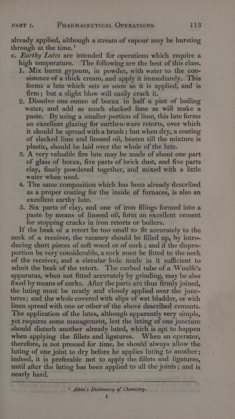 already applied, although a stream of vapour may be bursting through at the time.* c. Earthy Lutes are intended for operations which require a high temperature. ‘The following are the best of this class. 1. Mix burnt gypsum, in powder, with water to the con- sistence of a thick cream, and apply it immediately. This forms a lute which sets as soon as it is applied, and is firm; but a slight blow will easily crack it. 2. Dissolve one ounce of borax in half a pint of boiling water, and add as much slacked lime as will make a paste. By using a smaller portion of lime, this lute forms an excellent glazing for earthen- ware retorts, over which it should be spread with a brush ; but when dry, a coating of slacked lime and linseed oil, beaten till the mixture is plastic, should be laid over the whole of the lute. 3. A very valuable fire lute may be made of about one part cf glass of borax, five parts of brick dust, and five parts clay, finely powdered together, and mixed with a little water when used. | 4. The same composition which has been already described as a proper coating for the inside of furnaces, is also an excellent earthy lute. 5. Six parts of clay, and one of iron filings formed into a paste by means of linseed oil, form an excellent cement for stopping cracks in iron retorts or boilers. If the beak or a retort be too small to fit accurately to the neck of a receiver, the vacancy should be filled up, by intro- ducing short pieces of soft wood or of cork ; and if the dispro- portion be very considerable, a cork must be fitted to the neck of the receiver, and a circular hole made in it sufficient to admit the beak of the retort. The curbed tube of a Woulfe’s apparatus, when not fitted accurately by grinding, may be also fixed by means of corks. After the parts are thus firmly joined, the luting must be neatly and closely applied over the junc- tures; and the whole covered with slips of wet bladder, or with linen spread with one or other of the above described cements. The application of the lutes, although apparently very simple, yet requires some management, lest the luting of one juncture should disturb another already luted, which is apt to happen when applying the fillets and ligatures. When an operator, therefore, is not pressed for time, he should always allow the luting of one joint to dry before he applies luting to another ; indeed, it is preferable not to apply the fillets and ligatures, until after the luting has been applied to all the joints ; and is nearly hard. ' 1 Aikin’s Dictionary of Chemistry. I