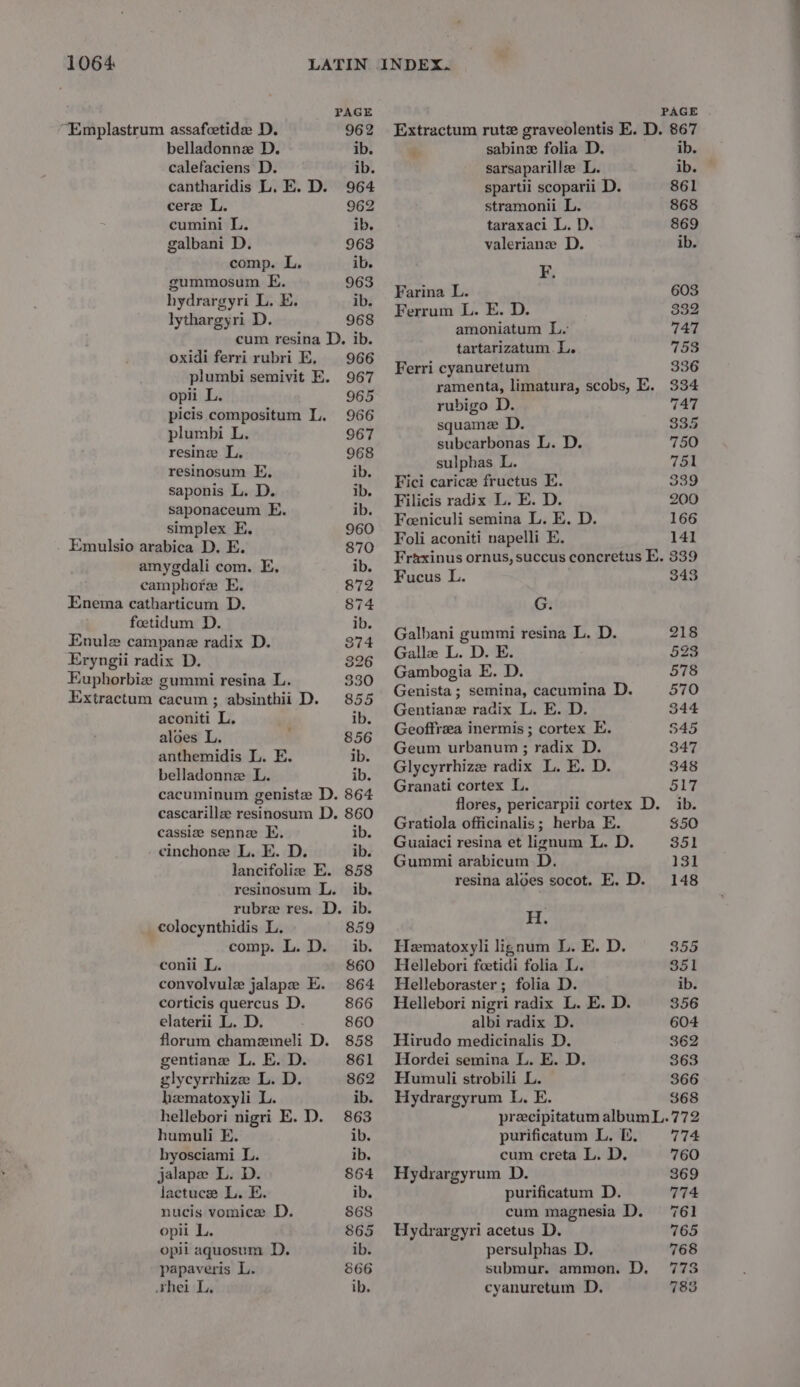 “Emplastrum assafeetide D. 962 cere L. 962 cumini L. ib. galbani D. 963 comp. L. ib. gummosum E. 963 lythargyri D. 968 oxidi ferrirubri E, 966 opii L. 965 picis compositum L. 966 plumbi L. 967 resinosum FE, ib. saponaceum E. ib. simplex EK, 960 Emulsio arabica D. E. 870 amygdali com. E, ib. camphore E. 872 foetidum D. ib. Enulz campane radix D. 374 Eryngii radix D. 326 Euphorbiz gummi resina L. 330 Extractum cacum; absinthii D. 855 aconiti L. ib. aloes L. 856 anthemidis L. E. ib. belladonnz L. ib. cacuminum geniste D. 864 cascarille resinosum D. 860 cassie senne E. ib. cinchone L. E. D. ib. lancifolie E. 858 resinosum L. ib. rubre res. D. ib. _colocynthidis L. 859 comp. L. D. ib. conii L. 860 convolvule jalape E. 864 corticis quercus D. 866 florum chamemeli D. 858 gentiane L. E. D. 861 glycyrrhize L. D. 862 hematoxyli L. ib. hellebori nigri E. D. 863 humuli E. ib. byosciami L. ib. jalape L. D. 864 lactuce L. E. ib. nucis vomice D. 868 opii L. 865 opii aquosum D. ib. papaveris L. 866 shei L. ib. Extractum rut graveolentis E. D. 867 stramonii L. 868 taraxaci L. D. 869 valeriane D. ib. Ferrum L. E. D. 332 amoniatum L. 747 tartarizatum. L. 753 Ferri cyanuretum 336 ramenta, limatura, scobs, E. 334 rubigo D. 747 squame D. 335 subearbonas L. D. 750 sulphas L. 751 Fici carice fructus E. 339 Filicis radix L. E. D. 200 Feeniculi semina L. E. D. 166 Foli aconiti napelli E. 141 Fraxinus ornus, succus concretus E. 339 Fucus L. 343 Galbani gummi resina L, D. 218 Galle L. D. E. 523 Gambogia E. D. 578 Genista ; semina, cacumina D. 570 Gentiane radix L. E. D. 344 Geoffrza inermis ; cortex E. $45 Geum urbanum ; radix D. 347 Glycyrrhize radix L. E. D. 348 Granati cortex L. 517 flores, pericarpii cortex D. ib. Gratiola officinalis; herba E. $50 Guaiaci resina et lignum L. D. 351 Gummi arabicum D. 131 Th Hematoxyli lignum L. E. D. 355 Hellebori foetidi folia L. 351 Helleboraster ; folia D. ib. Hellebori nigri radix L. E. D. 356 Hirudo medicinalis D. 362 Hordei semina L. E. D. 363 Humuli strobili L. 366 Hydrargyrum L. E. 368 precipitatum album L.772 purificatum L. 2. = =774 cum creta L. D. 760 Hydrargyrum D. 369 purificatum D. 774 cum magnesia D. 761 Hydrargyri acetus D. 765 persulphas D, 768 submur. ammon. D. 773 cyanuretum D. 788 ——