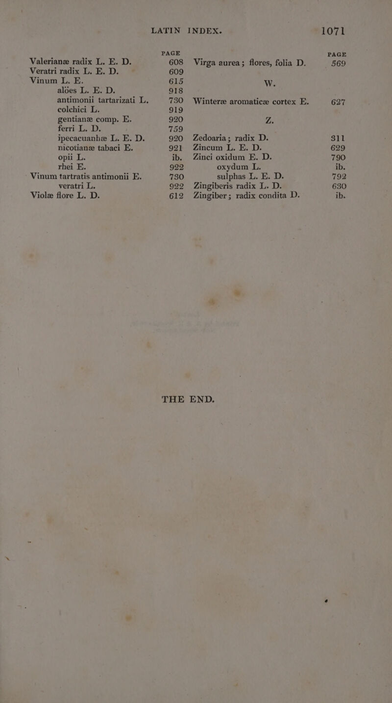 LATIN INDEX. PAGE Valeriane radix L. E. D. 608 Virga aurea; flores, folia D. Veratri radix L. E. D. 609 Vinum L. E. 615 Ww. aloes L. E. D. 918 antimonii tartarizati L. 730 Wintere aromatics cortex E. colchici L. 919 gentiane comp. E. 920 YA ferri L. D. 759 ipecacuanhe L. E. D. 920 Zedoaria; radix D. nicotiane tabaci E. 921 Zincum L. E. D. opii L. ib. Zinci oxidum E. D. rhei E. 922 oxydum L. Vinum tartratis antimonii E. 730 sulphas L. E. D. veratri L. 922 Zingiberis radix L. D. Violz flore L. D. 612 Zingiber; radix condita D. THE END. 1071 PAGE 569 627 311 629 790 ib. 792 630 ib.