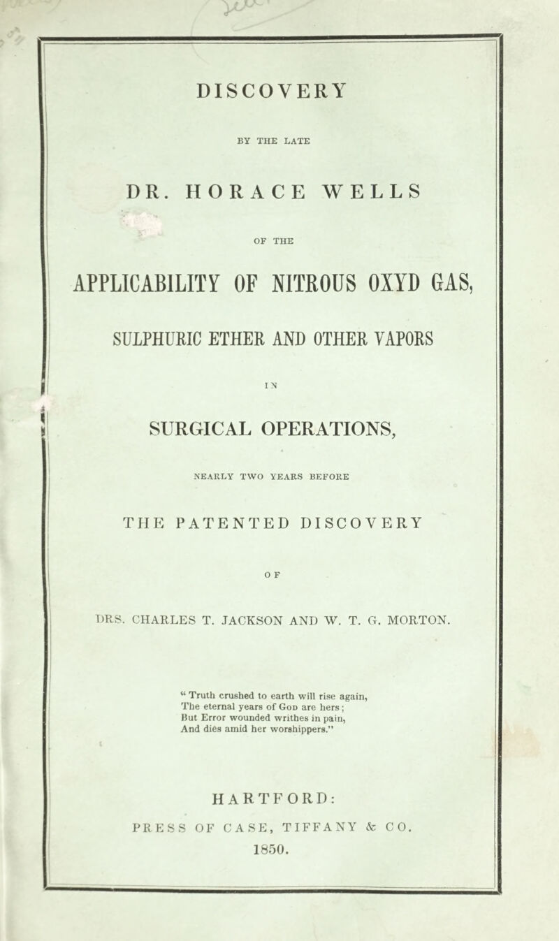 BY THE LATE DR. HORACE WELLS OF THE I APPLICABILITY OF NITROUS OXYD GAS, I j SULPHURIC ETHER AND OTHER VAPORS ! ri i ! SURGICAL OPERATIONS, NEARLY TWO YEARS BEFORE THE PATENTED DISCOVERY OF. : TJRS. CHARLES T. JACKSON AND W. T. G. MORTON. “ Truth crushed to earth will rise again, The eternal years of God are hers; But Error wounded writhes in pain, And dies amid her worshippers.” i HARTFORD: PRESS OF CASE, TIFFANY & CO. I 1850.