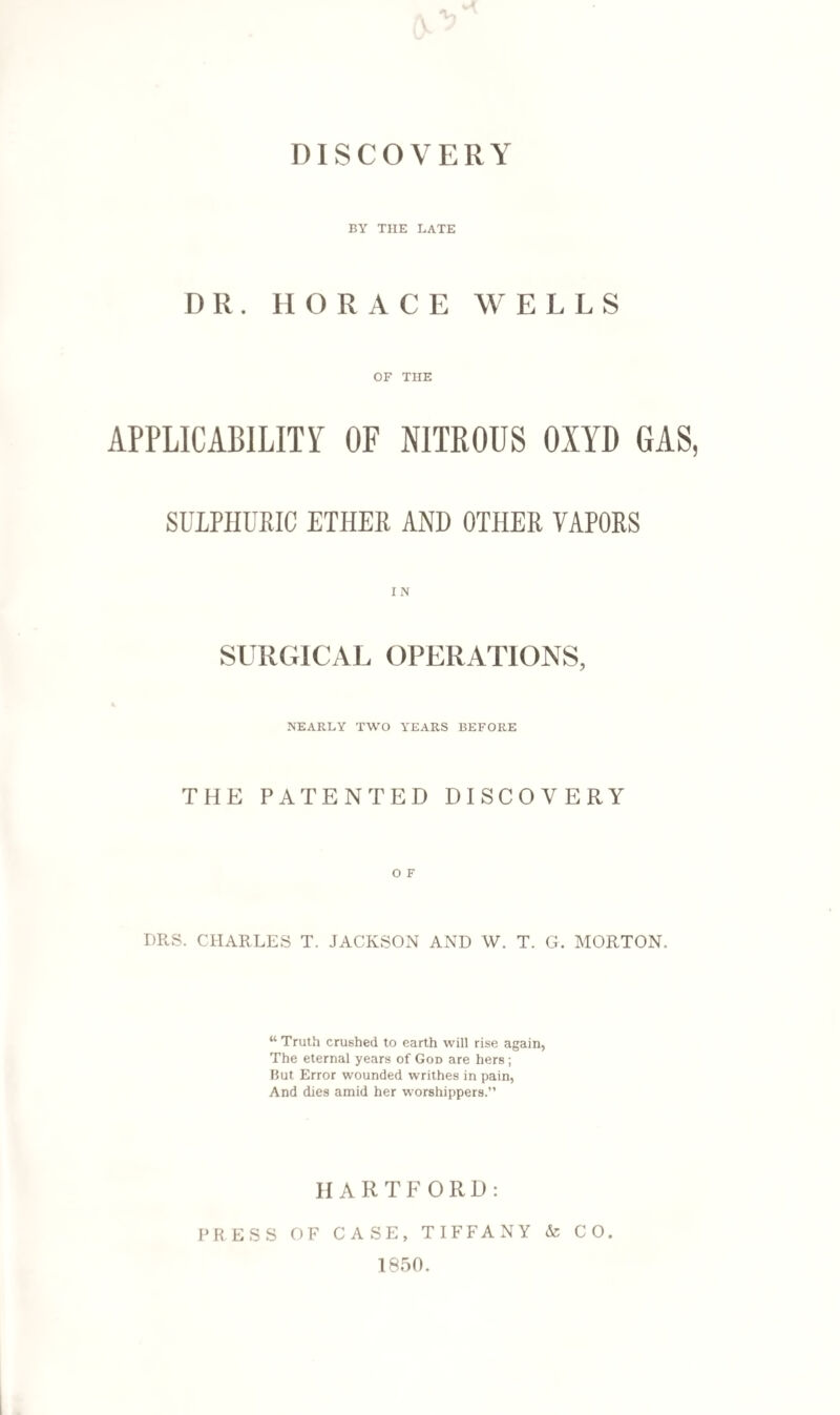 BY THE LATE DR. HORACE WELLS OF THE APPLICABILITY OF NITROUS OXYD GAS, SULPHURIC ETHER AND OTHER VAPORS IN SURGICAL OPERATIONS, NEARLY TWO YEARS BEFORE THE PATENTED DISCOVERY O F DRS. CHARLES T. JACKSON AND W. T. G. MORTON. “ Truth crushed to earth will rise again, The eternal years of God are hers; But Error wounded writhes in pain, And dies amid her worshippers.” HARTFORD: PRESS OF CASE, TIFFANY & CO. 1850.