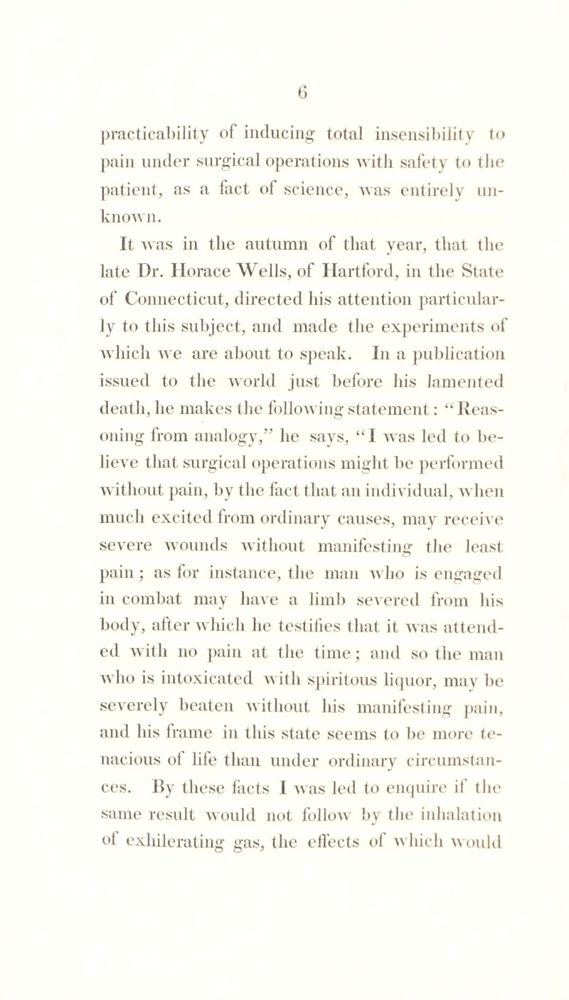 practicability of inducing total insensibility t(^ pain under surgical operations with safety to the patient, as a fact of science, was entirely un¬ known. It was in the autumn of that year, that the late Dr. Horace Wells, of Hartford, in the State of Connecticut, directed his attention particular¬ ly to this subject, and made the experiments of Avhich we are about to speak. In a publication issued to the world just before his lamejited death, he makes the following statement: lleas- oning from analogy,” he says, ‘H was led to be¬ lieve that surgical operations might he performed without pain, by the fact that an individual, when much excited from ordinary causes, may receive severe wounds without manifesting- the least pain; as for instance, the man who is engaged in combat may have a limb severed from his body, after which he testifies that it was attend¬ ed with no ])ain at the time; and so the man who is intoxicated with spiritous liquor, may be severely beaten without his manifesting jiain, and his frame in this state seems to be more te¬ nacious of life than under ordinary circumstan¬ ces. Jly these facts I was led to enquire if the same result would not follow by the inhalation ol exhilerating gas, the elfects of which would