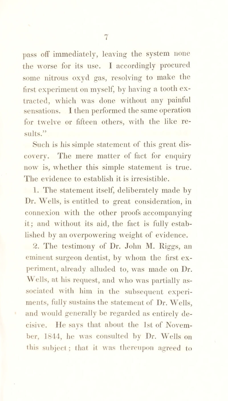 pass off immediately, leaving the system none tlie worse for its use. I accordingly procured some nitrous oxyd gas, resolving to make the first experiment on myself, hy having a tooth ex¬ tracted, which was done witliout any painfid sensations. I then performed the same operation for twelve or fifteen others, with the like re¬ sults.” Such is his simple statement of this great dis¬ covery. The mere matter of fact for enquiry now is, whether this simple statement is true. The evidence to establish it is irresistible. 1. The statement itself, deliberately made by Dr. Wells, is entitled to great consideration, in connexion with the other proofs accompanying it; and without its aid, the fact is fully estab¬ lished by an overpoAvering weight of evidence. 2. The testimony of Dr. John M. Riggs, an eminent surgeon dentist, by whom the first ex¬ periment, already alluded to, was made on Dr. W ells, at his request, and who was partially as¬ sociated with him in the subsequent experi¬ ments, fully sustains the statement of Dr. M^ells, and u'ould generally be regarded as entirely de¬ cisive. He says that about the 1st of Novem¬ ber, 1814, he was consulted by Dr. Wells on tliis subjeci ; that it uas tlierenjjon agreed to