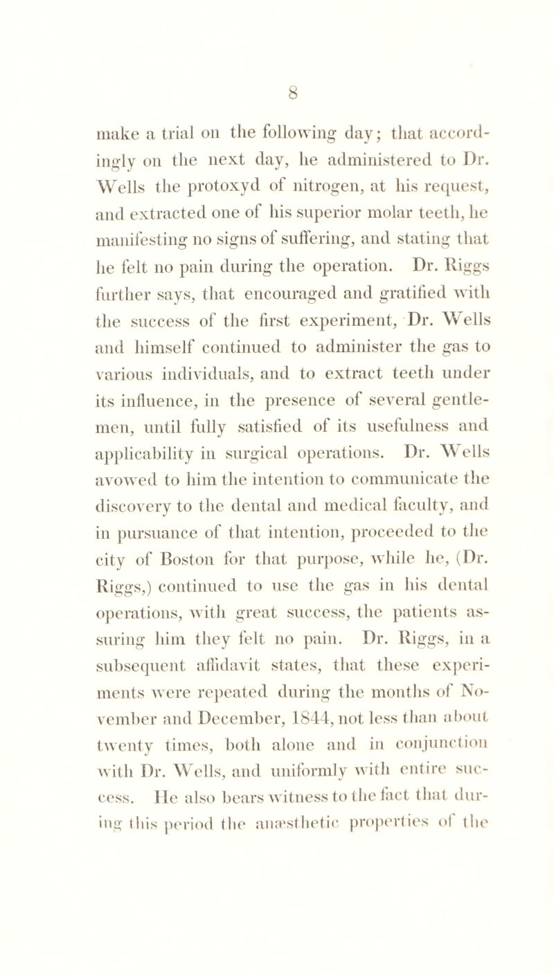 iiuike a trial on the following day; that accord- iiioflv on the next day, he administered to Dr. Wells the protoxyd of nitrogen, at his request, and extracted one of his superior molar teeth, he manifesting no signs of suffering, and stating that he felt no pain during the operation. Dr. Riggs further says, that encouraged and gratified with the success of the first experiment. Dr. Wells and himself continued to administer the gas to various individuals, and to extract teeth under its influence, in the presence of several gentle¬ men, until fully satisfied of its usefulness and applicability in surgical operations. Dr. Wells avowed to him the intention to communicate the discovery to the dental and medical laculty, and in pursuance of that intention, proceeded to the city of Boston for that pur])ose, while he, (Dr. Riggs,) continued to use the gas in his dental operations, with great success, the patients as¬ suring him they felt no pain. Dr. Riggs, in a subsequent alfidavit states, that these experi¬ ments were repeated during the montlis of No¬ vember and December, 1844, not less than about twenty times, both alone and in conjunction with Dr. Wells, and uniformly with entire suc¬ cess. He also bears witness to the tact that dur- ino-Ibis period the aiavsthetic projierties ul the