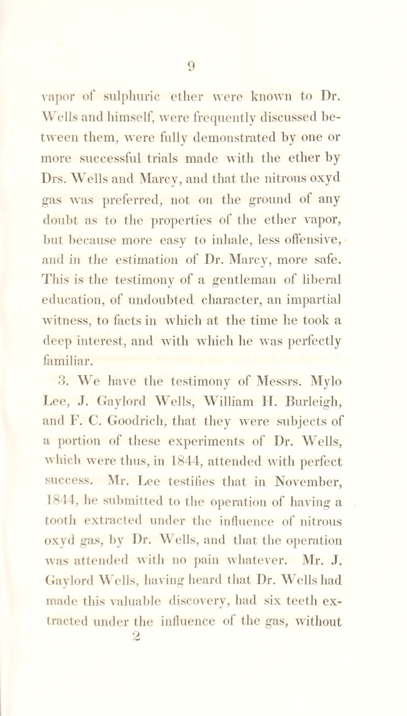 vapor of sulpliuric ether were known to Dr. and himself, were frequently discussed be¬ tween them, were fully demonstrated hy one or more successful trials made with the ether hy Drs. Wells and Marcy, and that the nitrous oxyd gas was preferred, not on the ground of any doubt as to the properties of the ether vapor, hut because more easy to inhale, less offensive, and in the estimation of Dr. Marcv, more safe. This is the testimony of a gentleman of liberal education, of undoubted character, an impartial witness, to facts in which at the time he took a deep interest, and with which he was perfectly familiar. 3. We have the testimony of Messrs. Mylo Lee, J. Gaylord Wells, William H. Burleigh, and F. C. Goodrich, that they were subjects of a portion of these experiments of Dr. Wells, which were thus, in 1844, attended with perfect success. Mr. Lee testihes that in November, 1844, he submitted to tlie operation of having a tooth extracted under tlie influence of nitrous oxyd gas, hy Dr. Wells, and that the operation was attended with no pain wliatever. Mr. J. Gaylord W ells, having heard that Dr. W'ells had made this valuable discovery, had six teeth ex- *j ' tracted under the influence of the gas, without 9