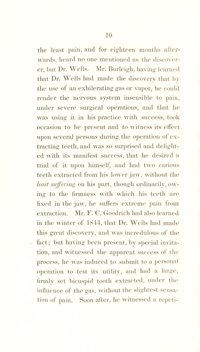 the least pain, and for eighteen months afler- Avards, heard no one mentioned as the discoA'er- er, hilt Dr. W ells. Mr. Burleigh, having learned that Dr. Wells had made the discovery that by the use of an exhilerating gas or vapor, he could render the nervous system insensible to pain, under severe surgical operations, and that he was using it in his practice Avith success, took occasion to he present and to Avitness its effect upon several persons during the operation of ex¬ tracting teeth, and aa as so surprised and delight¬ ed Avith its manifest success, that he desired a trial of it upon himself, and had Iaao carious teeth extracted from his Ioaa er jaAA , Avithout the least suffering on his part, though ordinarily, oaa - ing to the firmness AAith Avhich his teeth are fixed in the jaAv, he suffers extreme ])ain from extraction. Mr. F. C. Goodrich had also learned in the Avinter of 1844, that Dr. M ells had made this great discoAery, and Avas incredulous of the fact; hut having been present, by special invita¬ tion, and Avitnessed the apparent success ol‘ the process, he Avas induced to submit to a jiersonal operation to test its utility, and had a large, firmly set bicuspid tooth extracted, under the infiuence of the eras, AAithout the slightest sensa- tion of pain. Soon after, he Avitnessed a repeti-