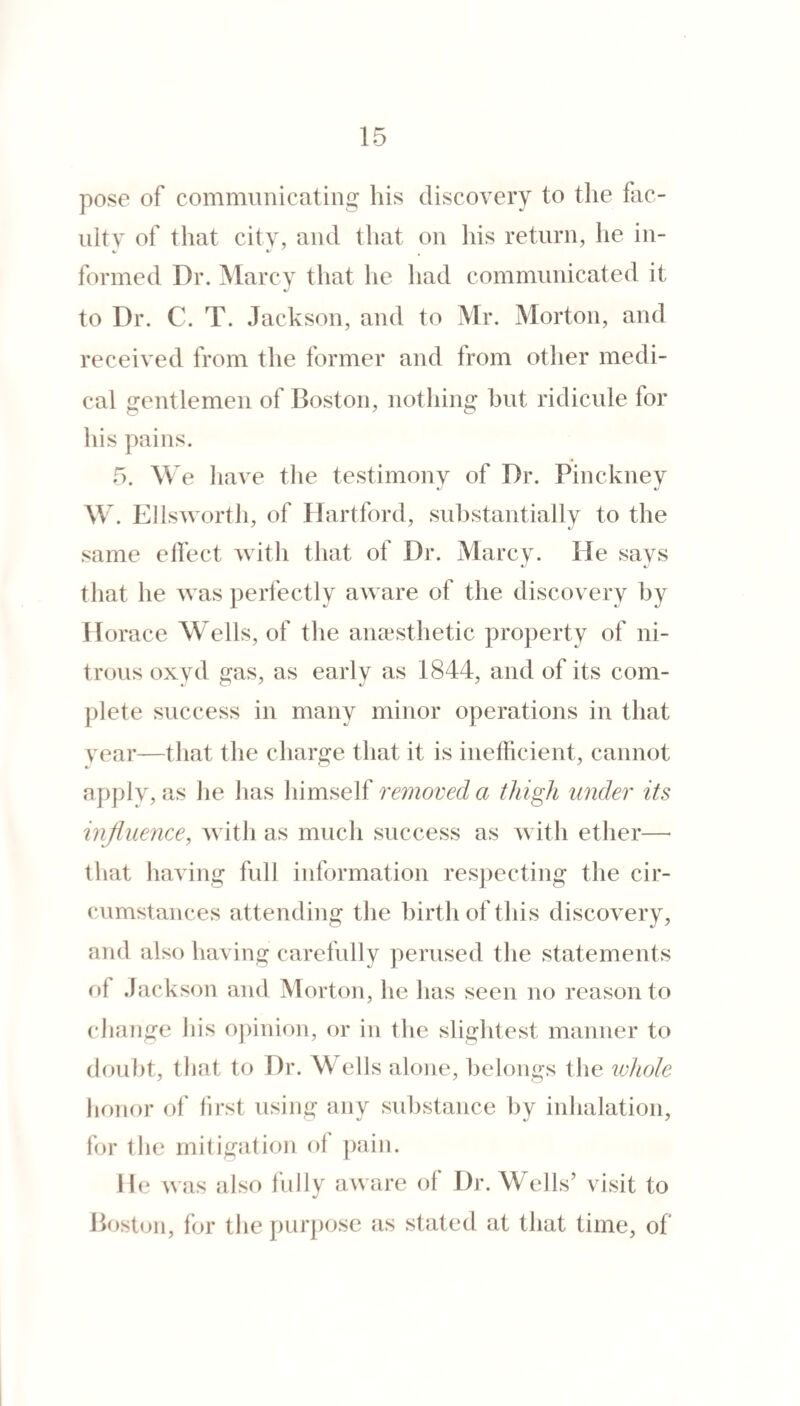 pose of communicating his discovery to the fac¬ ulty of that city, and that on his return, he in¬ formed Dr. Marcv that he had communicated it to Dr. C. T. Jackson, and to Mr. Morton, and received from the former and from other medi¬ cal gentlemen of Boston, nothing hut ridicule for his pains. 5. M e have the testimony of Dr. Pinckney Mk Ellsworth, of Hartford, substantially to tlie same elfect with that of Dr. Marcy. He says that he was perfectly aware of the discovery hy Horace M^ells, of the aiiccsthetic property of ni¬ trous oxyd gas, as early as 1844, and of its com¬ plete success in many minor operations in that year—that the charge that it is inefficient, cannot npj)ly, as he has himself removed a thigh under its influence, Avith as much success as Avith etlier—■ that haAing full information respecting the cir¬ cumstances attending the birth of this discoA^ery, and also having carefully perused tlie statements of Jackson and Morton, he has seen no reason to change his opinion, or in the slightest manner to doubt, that t() Dr. Wells alone, belongs the whole honor of hrst using any substance by inhalation, for the mitigation of pain. He was also fully aAvare of Dr. Wells’ visit to Bost<ni, for the purpose as stated at that time, of