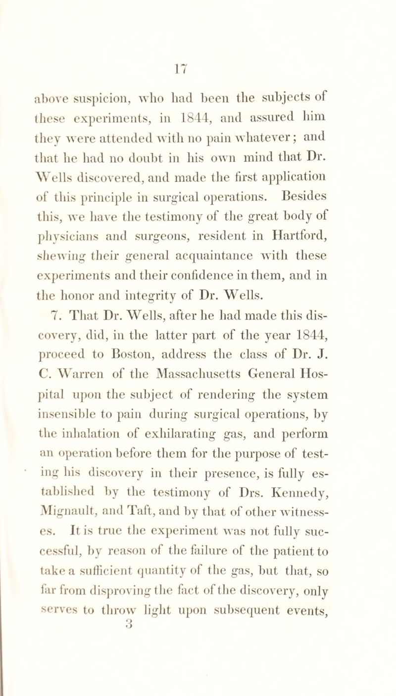 above siis})icioii, who had been the subjects of these experiments, in 1844, and assured him they were attended with no pain whatever; and that he had no doubt in his own mind that Dr. Wells discovered, and made the tirst application of this principle in surgical operations. Besides this, we have the testimony of tlie great body of plivsicians and surgeons, resident in Hartford, sJiewiiig their general acquaintance with these experiments and their confidence in them, and in the honor and integrity of Dr. Wells. 7. That Dr. Wells, after he had made this dis¬ covery, did, in the latter part of the year 1844, proceed to Boston, address the class of Dr. J. C. W arren of the Massachusetts General Hos¬ pital uj)on the subject of rendering the system insensible to pain during surgical operations, by the inlialation of exhilarating gas, and perform an operation before them for the purpose of test¬ ing his discovery in their presence, is fully es- tahlished by the testimony of Drs. Kennedy, Migiiault, and Taft, and by that of other witness¬ es. It is true the experiment was not fully suc¬ cessful, by reason of the failure of the patient to take a sufficient ijuantity of the gas, but that, so far from disjiroving the fact of the discovery, only serves to throw light upon subsequent events,