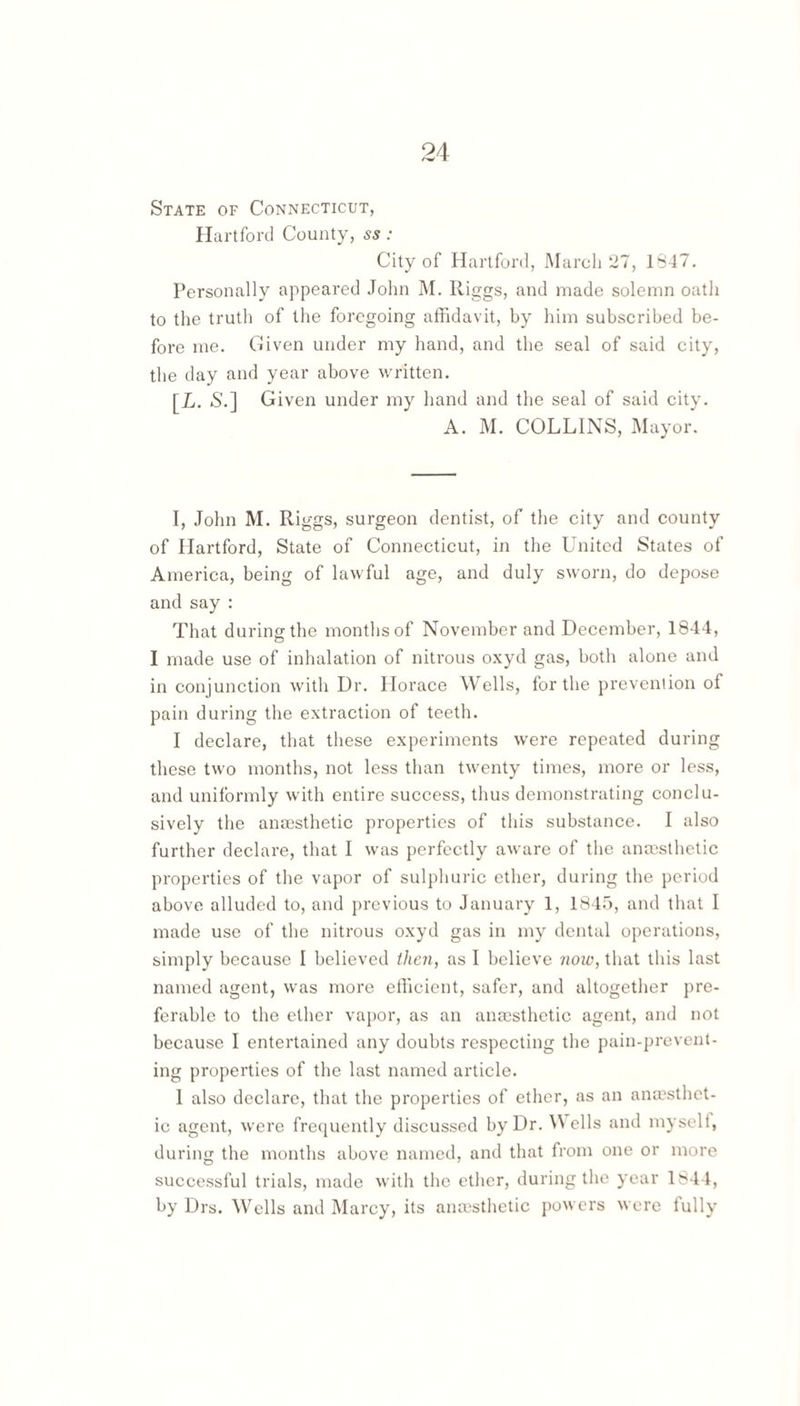State of Connecticut, Hartford County, ss : City of Hartford, March 27, 1847. Personally appeared John M. Riggs, and made solemn oath to the truth of the foregoing affidavit, by him subscribed be¬ fore me. Given under my hand, and the seal of said city, the day and year above written. [£. 6'.] Given under my hand and the seal of said city. A. M. COLLINS, Mayor. I, John M. Riggs, surgeon dentist, of the city and county of Hartford, State of Connecticut, in the United States of America, being of lawful age, and duly sworn, do depose and say : That during the months of November and December, 1844, I made use of inhalation of nitrous oxyd gas, both alone and in conjunction with Dr. Horace Wells, for the prevenlion of pain during the extraction of teeth. I declare, that these experiments were repeated during these two months, not less than twenty times, more or less, and uniformly with entire success, thus demonstrating conclu¬ sively the ana3sthetic properties of this substance. I also further declare, that I was perfectly aware of the anaesthetic properties of the vapor of sulphuric ether, during the period above alluded to, and previous to January 1, 1845, and that I made use of the nitrous oxyd gas in my dental operations, simply because 1 believed theUf as I believe 7wiv, that this last named agent, was more efficient, safer, and altogether {)re- ferable to the ether vapor, as an anaesthetic agent, and not because I entertained any doubts respecting the pain-prevent¬ ing properties of the last named article. 1 also declare, that the properties of ether, as an anaesthet¬ ic agent, were frequently discussed by Dr. ells and myselt, during the months above named, and that from one or more successful trials, made with the ether, during the year 1844, by Drs. Wells and Marcy, its anasthetic powers were lully