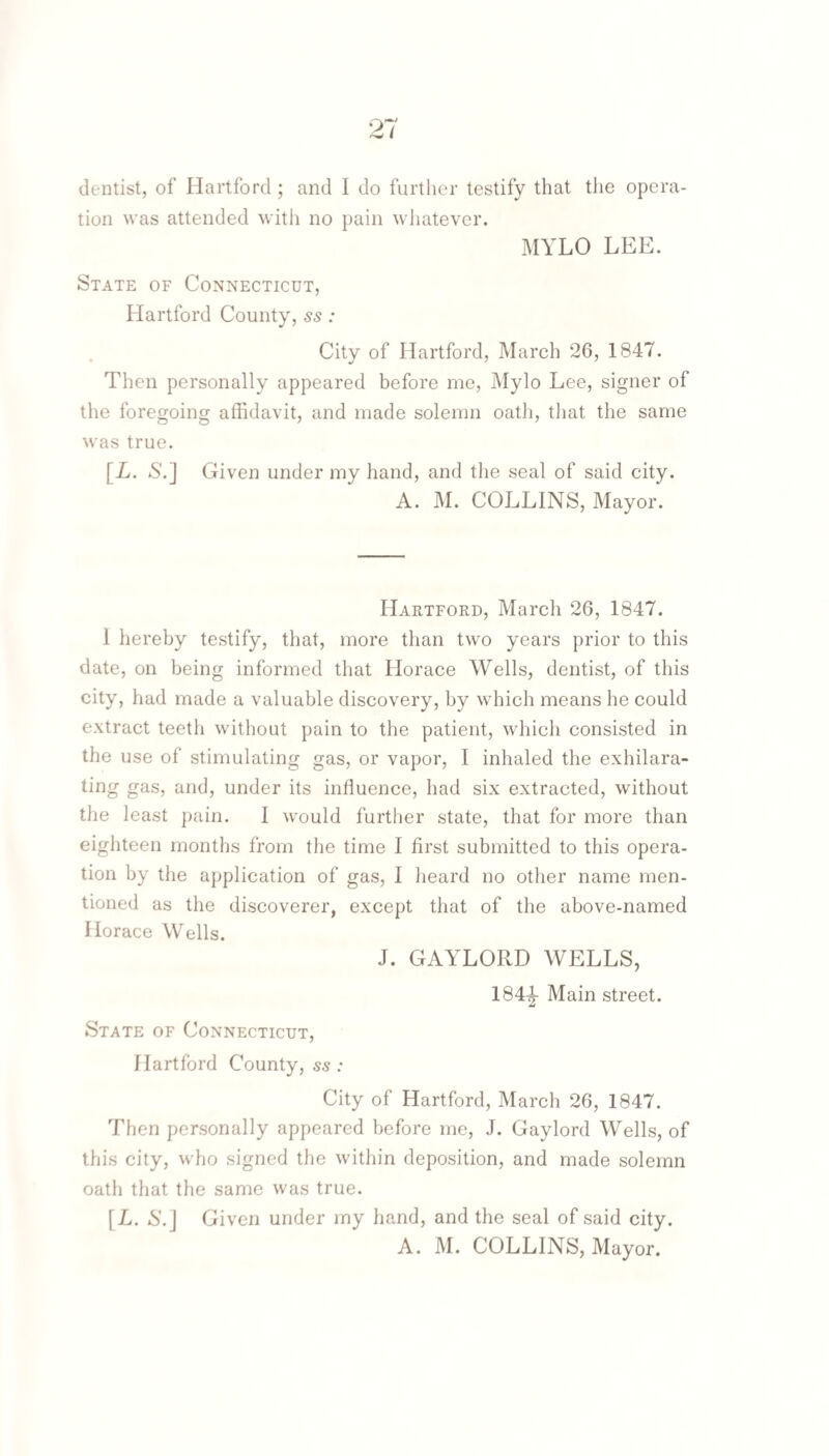 tion was attended with no pain whatever. MYLO LEE. State of Connecticut, Hartford County, ss: City of Hartford, March 26, 1847. Then personally appeared before me, Mylo Lee, signer of the foregoing affidavit, and made solemn oath, tliat the same was true. [L. S’.] Given under my hand, and the seal of said city. A. M. COLLINS, Mayor. Hartford, March 26, 1847. 1 hereby testify, that, more than two years prior to this date, on being informed that Horace Wells, dentist, of this city, had made a valuable discovery, by which means he could extract teeth without pain to the patient, which consisted in the use of stimulating gas, or vapor, I inhaled the exhilara¬ ting gas, and, under its influence, had six extracted, without the least pain. 1 would furtlier state, that for more than eighteen months from the time I first submitted to this opera¬ tion by the application of gas, I heard no other name men¬ tioned as the discoverer, except that of the above-named Horace Wells. J. GAYLORD WELLS, 184-|- Main street. State of Connecticut, Hartford County, ss : City of Hartford, March 26, 1847. Then personally appeared before me, J. Gaylord Wells, of this city, who signed the within deposition, and made solemn oath that the same was true. [L. 6'.J Given under my hand, and the seal of said city. A. M. COLLINS, Mayor.