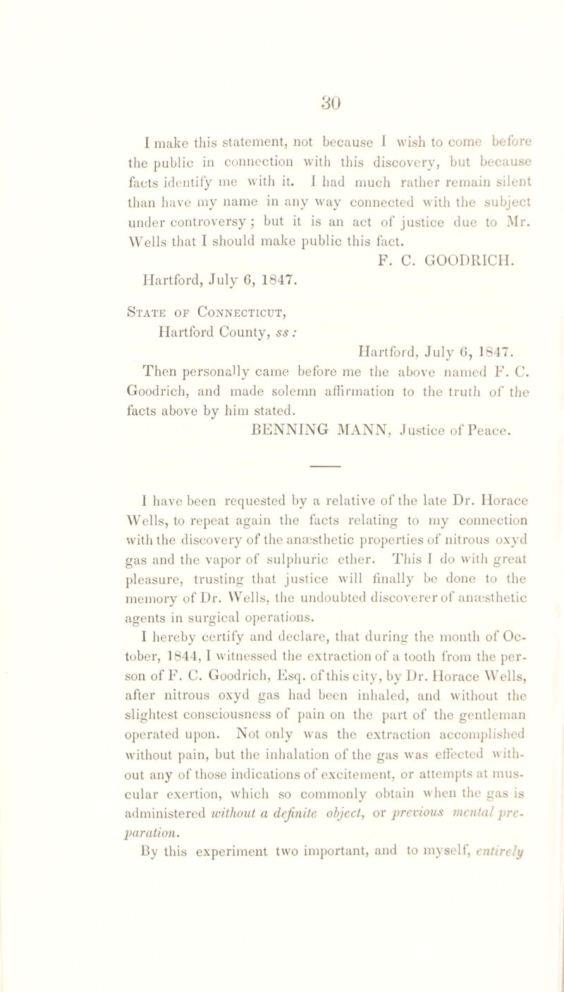 I make this statement, not because 1 wish to come before the public in connection with this discovery, but because facts identify me with it. 1 had much rather remain silent than have my name in any way connected with the subject under controversy; but it is an act of justice due to Mr. Wells that I should make public this fact. F. C. GOODRICH. Hartford, July 6, 1847. State of Connecticut, Hartford County, ss: Hartford, July G, 1847. Then personally came befoi’e me the above named F. C. Goodrich, and made solemn affirmation to the truth of the facts above by him stated. BENNING MANN, J ustice of Peace. 1 have been requested by a relative of the late Dr. Horace Wells, to repeat again the facts relating to my connection with the discovery of the anaisthetic properties of nitrous o.xyd gas and the vapor of sulphuric ether. This I do with gi’eat pleasure, trusting that justice will finally be done to the memory of Dr. Wells, the undoubted discoverer of amusthetic agents in surgical operations. I hereby certify and declare, that during the month of Oc¬ tober, 1844, I witnessed the e.xtraction of a tooth from the per¬ son of F. C. Goodrich, Esq. of this city, by Dr. Horace Wells, after nitrous o.\yd gas had been inhaled, and without the slightest consciousness of pain on the part of the gentleman operated upon. Not only was the e.xtraction accomplished without pain, but the inhalation of the gas was elfected with¬ out any of those indications of excitement, or attempts at mus¬ cular exertion, which so commonly obtain when the gas is administered without a definite object, or previous mental pre¬ paration. By this experiment two important, and to myself, entirely