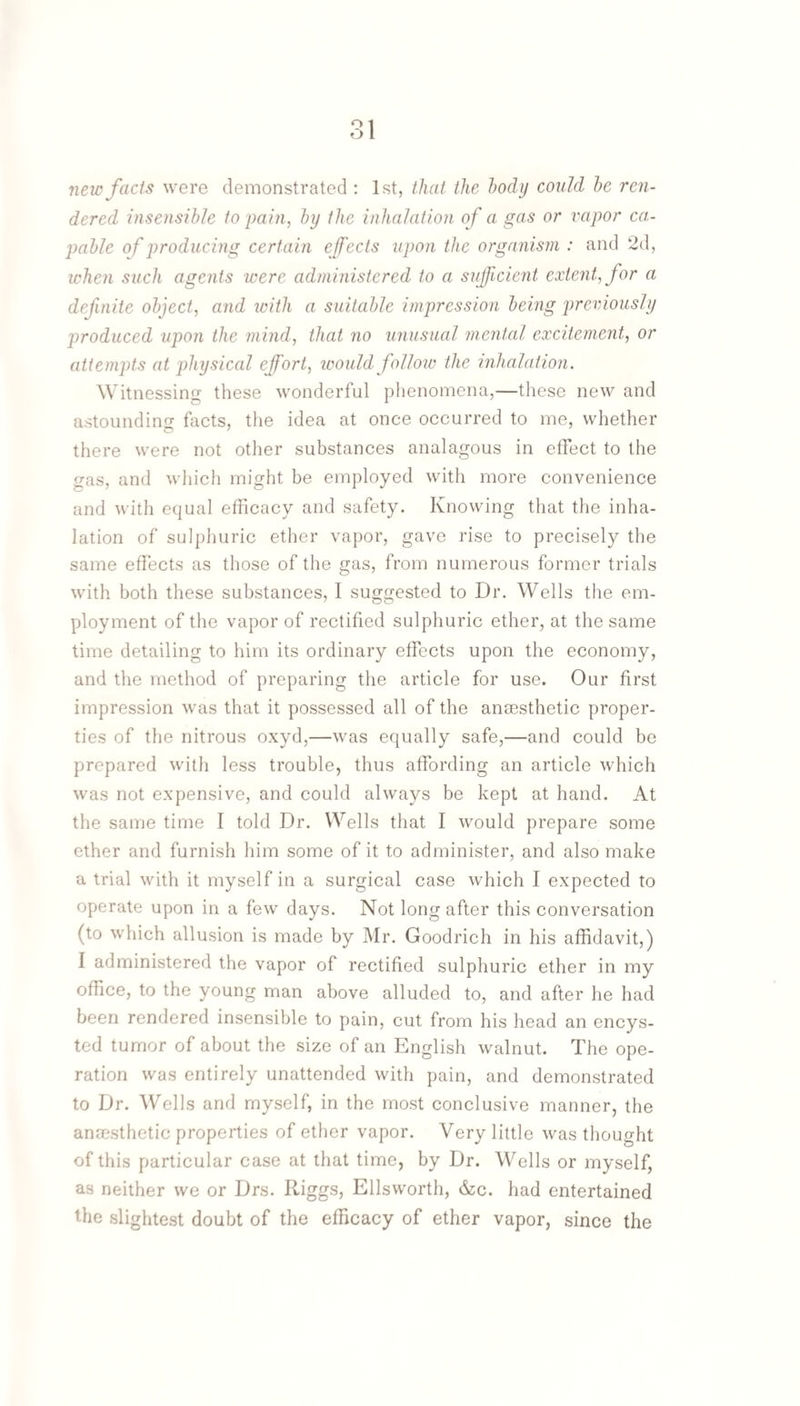 new facts were demonstrated : 1st, that the body could he ren¬ dered insensible to pain, by the inhalation of a gas or vapor ca¬ pable of producing certain effects upon the organism : and 2d, when such agents were administered to a sufficient extent, for a defnite object, and with a suitable impression being previously j^roduced upon the mind, that no unusual mentcd excitement, or attempts at physical effort, icould follow the inhalation. Witnessing these wonderful phenomena,—these new and astounding facts, the idea at once occurred to me, whether there were not other substances analagous in effect to the gas, and which might be employed with more convenience and with equal efficacy and safety. Knowing that the inha¬ lation of suljjiiuric ether vapor, gave rise to precisely the same effects as those of the gas, from numerous former trials with both these substances, I suggested to Dr. Wells the em¬ ployment of tlie vapor of rectified sulphuric ether, at the same time detailing to him its ordinary effects upon the economy, and the method of preparing the article for use. Our first impression was that it possessed all of the ana3sthetic proper¬ ties of the nitrous oxyd,—was equally safe,—and could be prepared with less trouble, thus affording an article which was not expensive, and could always be kept at hand. At the same time I told Dr. Wells that I would prepare some ether and furnish him some of it to administer, and also make a trial with it myself in a surgical case which I expected to operate upon in a few days. Not long after this conversation (to which allusion is made by Mr. Goodrich in his affidavit,) I administered the vapor of rectified sulphuric ether in my office, to the young man above alluded to, and after he had been rendered insensible to pain, cut from his head an encys¬ ted tumor of about the size of an English walnut. The ope¬ ration was entirely unattended with pain, and demonstrated to Dr. Wells and myself, in the most conclusive manner, the anaesthetic properties of ether vapor. Very little was thouo-ht of this particular case at that time, by Dr. Wells or myself, as neither we or Drs. Kiggs, Ellsworth, &:c. had entertained the slightest doubt of the efficacy of ether vapor, since the