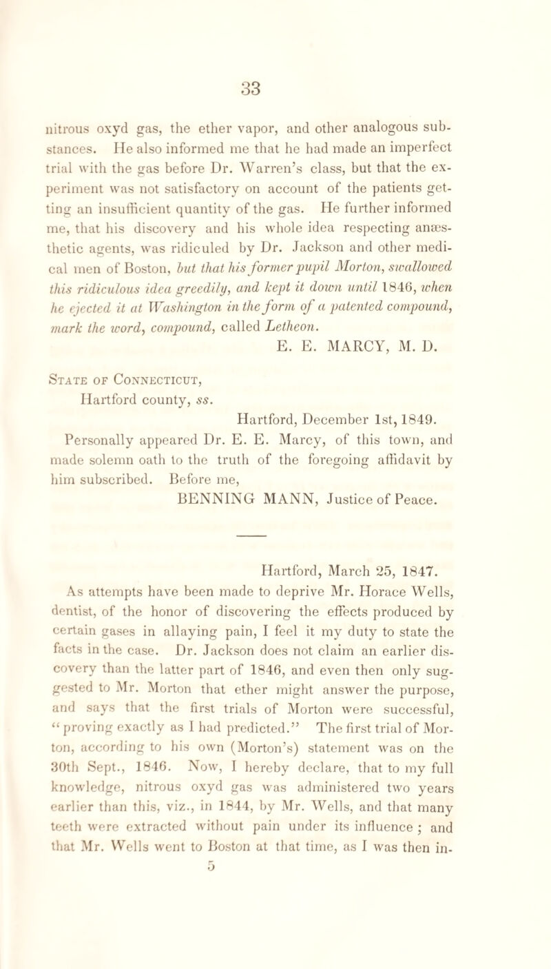 nitrous oxyd gas, the ether vapor, and other analogous sub¬ stances. He also informed me that he had made an imperfect trial with the gas before Dr. Warren’s class, but that the ex¬ periment was not satisfactory on account of the patients get¬ ting an insufficient quantity of the gas. He further informed me, that his discovery and his whole idea respecting ana3s- thetic agents, was ridiculed by Dr. Jackson and other medi¬ cal men of Boston, hut that his former pupil Morton, swallowed this ridiculous idea greedily, and kept it down until 1846, ndien he ejected it at Washington in the form of a patented compound, mark the word-, compound, called Letheon. E. E. MARCY, M. D. State of Connecticut, Hartford county, ss. Hartford, December 1st, 1849. Personally appeared Dr. E. E. Marcy, of this town, and made solemn oath to the truth of the foregoing affidavit by him subscribed. Before me, BENNING MANN, Justice of Peace. Hartford, March 25, 1847. As attempts have been made to deprive Mr. Horace Wells, dentist, of the honor of discovering the effects produced by certain gases in allaying pain, I feel it my duty to state the facts in the case. Dr. Jackson does not claim an earlier dis¬ covery than the latter part of 1846, and even then only sug¬ gested to Mr. Morton that ether might answer the purpose, and says that the first trials of Morton were successful, “ proving exactly as I had predicted.” The first trial of Mor¬ ton, according to his own (Morton’s) statement was on the 30th Sept., 1846. Now, I hereby declare, that to my full knowledge, nitrous oxyd gas was administered two years earlier than this, viz., in 1844, by Mr. Wells, and that many teeth were extracted without pain under its influence ; and that Mr. Wells went to Boston at that time, as I was then in- ij