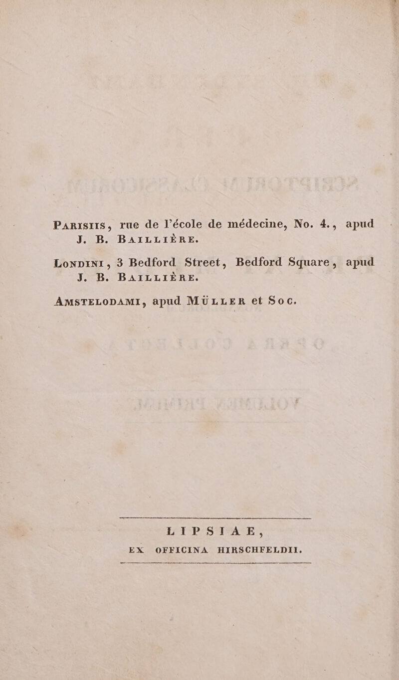 PAnisris, rue de l'école de médecine, No. 4., apud J. B. BAILLIÉRE. LowDIiNI, 3 Bedford Street, Bedford Square, apud J. B. BAILLIÉRE. AMSTELODAMI, apud MULLER et Soc. LIPSIAE, EX OFFICINA HIRHSCHFELDII.