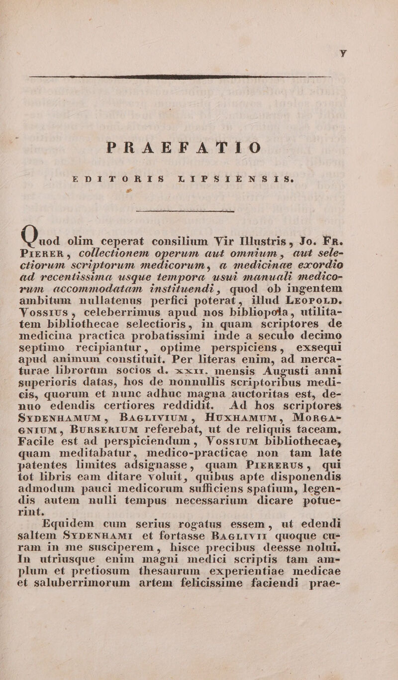 PRAEFATIO EDITORIS LIPSIENSIS. * Qua olim ceperat consilium Vir Illustris, Jo. FR. PriEkRER, collectionem operum aut omnium , aut sele- ctiorum scriptorum medicorum, « anedicinae exordio ad. recentissima usque tempora usui manuali snedico- vum accommodatam, instituendi, quod ob ingentem ambitum nullatenus perfici poterat, illud LreoPorp. Vossius, celeberrimus apud nos bibliopola, utilita- tem bibliothecae selectioris, in quam scriptores de medicina practica probatissimi inde a seculo decimo septimo recipiantur, optime perspiciens, exsequi apud animum constituit. Per literas enim, ad merca- turae librorüm socios d. xxxx. mensis Augusti anni superioris datas, hos de nonnullis scriptoribus medi- cis, quorum et nunc adhuc magna auctoritas est, de- nuo edendis certiores reddidit. Ad hos scriptores SxDENHAMUM, BacLrviUM, HuxHAMUM, MoRecGaA- €NIUM, BunRsERIUM referebat, ut de reliquis taceam, Facile est ad perspiciendum , YVossruM bibliothecae, quam meditabatur, medico-practicae non tam late patentes limites adsignasse, quam PrERERUS, qui tot libris eam ditare voluit, quibus apte disponendis admodum pauci medicorum sufficiens spatium, legen- dis autem nulli tempus necessarium dicare potue- rint. Equidem cum serius rogatus essem, ut edendi saltem SxpENHAMI et fortasse BAGLrvir quoque cu- ram in me susciperem , hisce precibus deesse nolui. In utriusque enim magni medici scriptis tam am- plum et pretiosum thesaurum experientiae medicae et saluberrimorum artem felicissime faciendi prae-