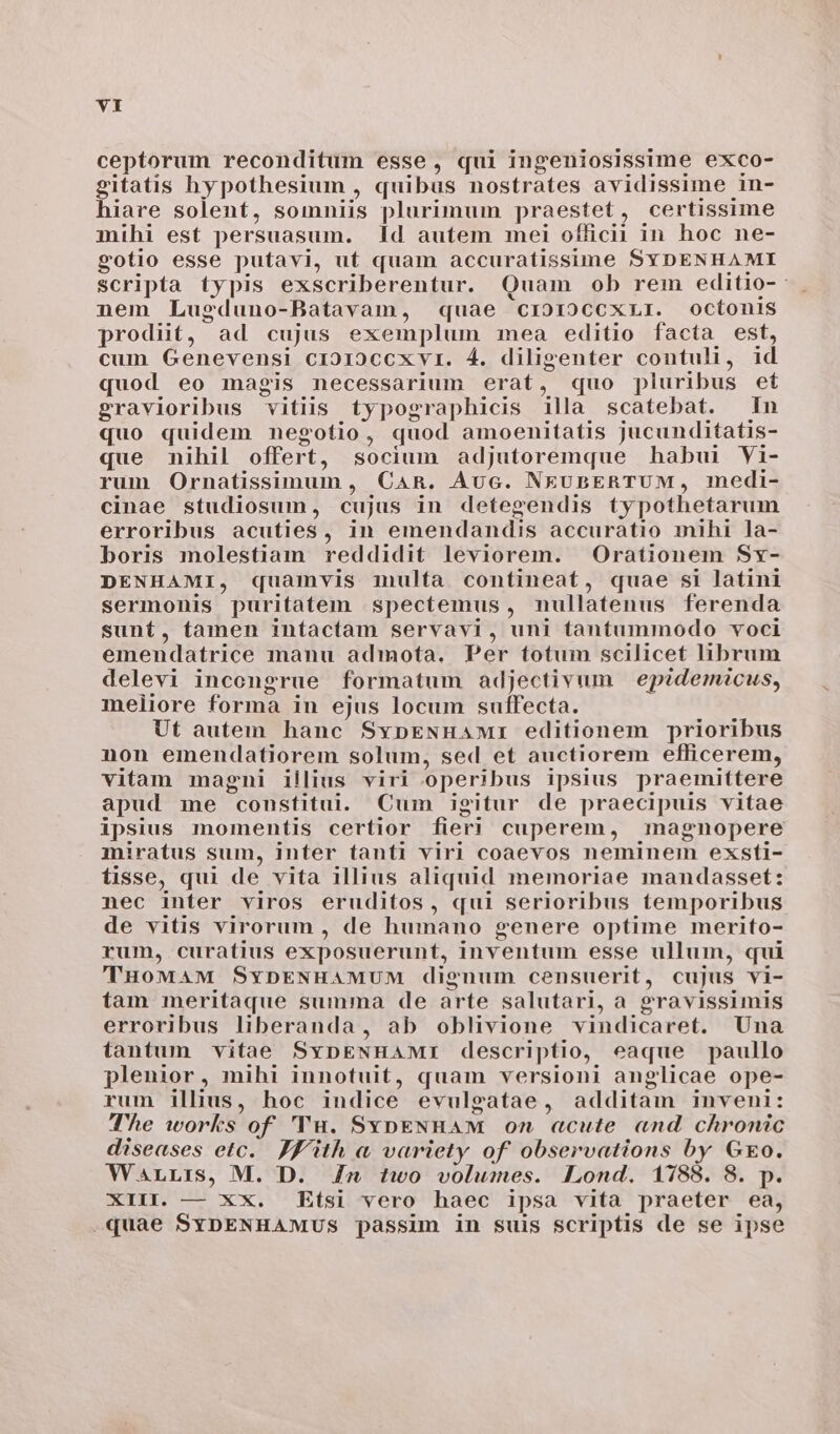 ceptorum reconditum esse, qui ingeniosissime exco- gitatis hypothesium , quibus nostrates avidissime in- hiare solent, somniis plurimum praestet, certissime mihi est persuasum. Id autem mei officii in hoc ne- gotio esse putavi, ut quam accuratissime SYDENHAMI scripta typis exscriberentur. Quam ob rem editio-- nem Lugduno-Batavam, quae crzo19CcCXLI. ocítonis prodiit, ad cujus exemplum mea editio facta est, cum Genevensi cio19Cccxvr. 4. diligenter contuli, id quod eo magis necessarium erat, «quo pluribus et gravioribus vitiis typographicis illa scatebat. In quo quidem negotio, quod amoenitatis jucunditatis- que mihil offert, socium adjutoremque habui Vi- rum Ornatissimum , CAR. Auc. NEUBERTUM, medi- cinae studiosum, cujus in detegendis typothetarum erroribus acuties, in emendandis accuratio mihi la- boris molestiam reddidit leviorem. Orationem Sx- DENHAMI, quamvis multa contineat, quae si latini sermonis puritatem spectemus, nullatenus ferenda sunt, tamen intactam servavi, uni tantummodo voci emendatrice manu admota, Per totum scilicet librum delevi incongrue formatum adjectivum epidemicus, meliore forma in ejus locum suffecta. Ut autem hanc SypENHaM:I editionem prioribus non emendatiorem solum, sed et auctiorem efficerem, vitam magni illius viri operibus ipsius praemittere apud me constitui. Cum igitur de praecipuis vitae ipsius momentis certior fier! cuperem, magnopere miratus sum, inter tanti viri coaevos neminem exsti- tisse, qui de vita illius aliquid memoriae mandasset: nec inter viros eruditos, qui serioribus temporibus de vitis virorum , de humano genere optime merito- rum, curatius exposuerunt, inventum esse ullum, qui TuowaAM SvpENHAMUM dignum censuerit, cujus vi- tam meritaque summa de arte salutari, a gravissimis erroribus liberanda, ab oblivione vindicaret. Una tantum vitae SvpENHAMI descriptio, eaque paullo plenior, mihi innotuit, quam versioni anglicae ope- rum illius, hoc indice evulgatae, additam inveni: TT'he works of 'TH. SvoENHAM 0n acute «nd chronic diseases etc. Jf'ith a variety of observations by Go. WarLris, M. D. Zw two volumes. Lond. 1788. 8. p. XIII. — XX. Etsi vero haec ipsa vita praeter ea, quae SYbDENHAMUS passim in suis scriptis de se ipse