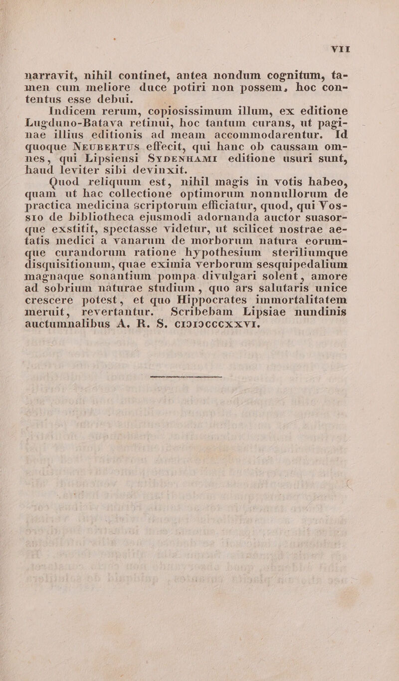 narravit, nihil continet, antea nondum cognitum, ta- men cum meliore duce potiri non possem, hoc con- tentus esse debui. Indicem rerum, copiosissimum illum, ex editione Lugduno-Batava retinui, hoc tantum curans, ut pagi- nae illius editionis ad meam accommodarentur. Id quoque NEUBERTUS effecit, qui hanc ob caussam om- nes, qui Lipsiensi SYDENHAMI editione usuri sunt, haud leviter sibi devinxit. Quod reliquum est, nihil magis in votis habeo, quam ut hac collectione optimorum nonnullorum de practica medicina scriptorum efficiatur, quod, qui Vos- sro de bibliotheca ejusmodi adornanda auctor suasor- que exstitit, spectasse videtur, ut scilicet nostrae ae- tatis medici a vanarum de morborum natura eorum- que curandorum ratione hypothesium steriliumque disquisitionum, quae eximia verborum sesquipedalium magnaque sonantium pompa. divulgari solent, amore ad sobrium naturae studium , quo ars salutaris unice crescere potest, ef quo Hippocrates immortalitatem meruit, revertantur. Scribebam Lipsiae nundinis auctumnalibus A. R. S. CIOI9CCCXXVI.