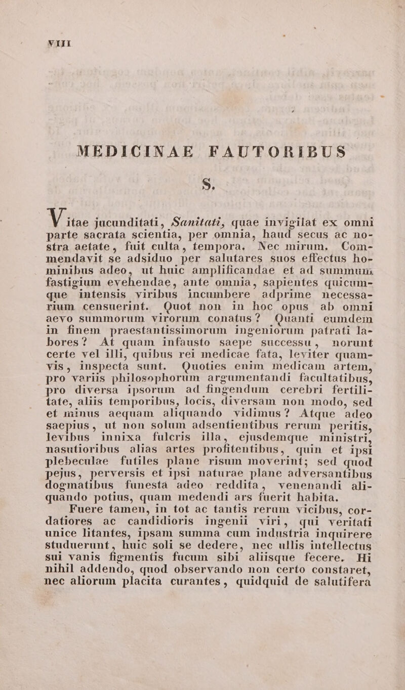 MEDICINAE FAUTORIBUS 9. Xue. jucunditati, S«nitati, quae invigilat ex omni parte sacrata scientia, per omnia, haud secus ac no- stra aetate, fuit culta, tempora. Nec mirum, Coin- mendavit se adsiduo per salutares suos effectus ho- minibus adeo, ut huic amplificandae et ad summum fastigium evehendae, ante omnia, sapientes quicum- que intensis viribus incumbere adprime necessa- rium censuerint. Quot non in hoc opus ab omni aevo summorum virorum conatus? Quanti eumdem in finem praestantissimorum ingeniorum paírati la- bores? At quam infausto saepe successu, norunt certe vel illi, quibus rei medicae fata, leviter quam- vis, inspecta sunt. Quoties enim medicam artem pro variis philosophorum argumentandi facultatibus, pro diversa ipsorum ad fingendum cerebri fertili- tate, aliis temporibus, locis, diversam non modo, sed ef minus aequam aliquando vidimus? Atque adeo saepius, ut non solum adsentientibus rerum peritis, levibus innixa fulcris illa, ejusdemque ministri nasutioribus alias artes profitentibus, quin et ipsi plebeculae futiles plane risum moverint; sed quod pejus, perversis et ipsi naturae plane adversantibus dogmatibus funesta adeo reddita, venenandi ali- quando potius, quam medendi ars fuerit habita. Fuere tamen, in tot ac tantis rerum vicibus, cor- datiores ac candidioris ingenii virl, qui veritati unice litantes, ipsam summa cum industria inquirere studuerunt, huic soli se dedere, nec ullis intellectus sui vanis figmentis fucum sibi aliisque fecere. Hi nihil addendo, quod observando non certo constaret, nec aliorum placita curantes, quidquid de salutifera