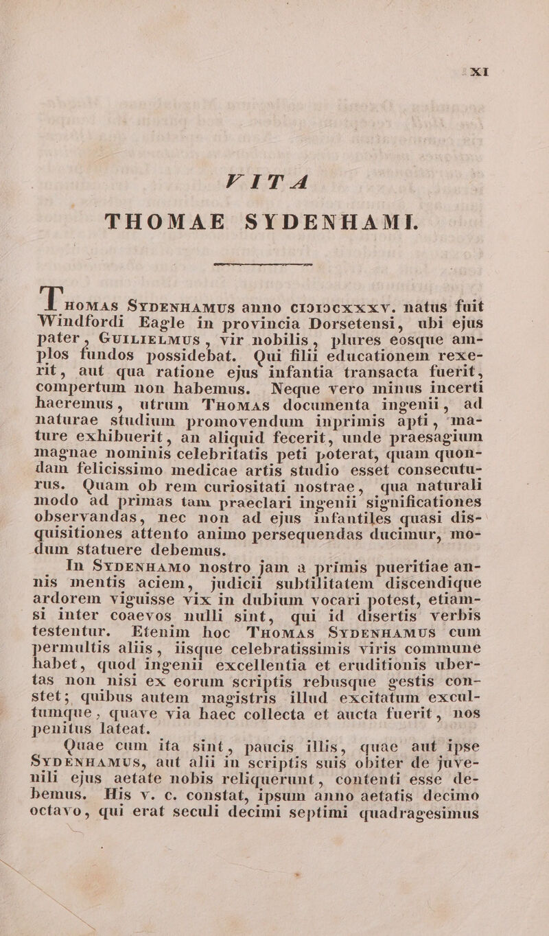 F I T A4 THOMAE SYDENHAMI. dT assis SYDENHAMUS anno cio1o0xxxv. natus fuit Windfordi Eagle in provincia Dorsetensi, ubi ejus pater, GuiLrIELMUS, vir nobilis, plures eosque am- plos fundos possidebat. Qui filii educationem rexe- rit, aut qua ratione ejus infantia transacta fuerit, compertum non habemus. Neque vero minus incerti haeremus, utrum 'THoMas documenta ingenii , ad naturae studium promovendum inprimis apti, ma- ture exhibuerit, an aliquid fecerit, unde praesagium magnae nominis celebritatis peti poterat, quam quon- dam felicissimo medicae artis studio esset consecutu- rus. Quam ob rem curiositati nostrae, «qua natural modo ad primas tam praeclari ingenii significationes observandas, nec non ad ejus infantiles quasi dis- quisitiones attento animo persequendas ducimur, mo- dum statuere debemus. In SxpENHAMo0 nostro jam a primis pueritiae an- nis mentis aciem, judicii subtilitatem discendique ardorem viguisse vix in dubium vocari potest, etiam- si inter coaevos nulli sint, qui id disertis verbis testentur. Etenim hoc THoMas SYDENHAMUS cum permultis aliis, iisque celebratissimis viris commune habet, quod ingenii excellentia et eruditionis uber- ias non nisi ex eorum scriptis rebusque gestis con- stet; quibus autem magistris illud excitatum excul- tumque, quave via haec collecta et aucta fuerit, nos penitus lateat. Quae cum ita sint, paucis illis, quae aut ipse SYDENHAMUS, aut alii in scriptis suis obiter de juve- nili ejus aetate nobis reliquerunt, contenti esse de- bemus. His v. c. constat, ipsum anno aetatis decimo octavo, qui erat seculi decimi septimi quadragesimus