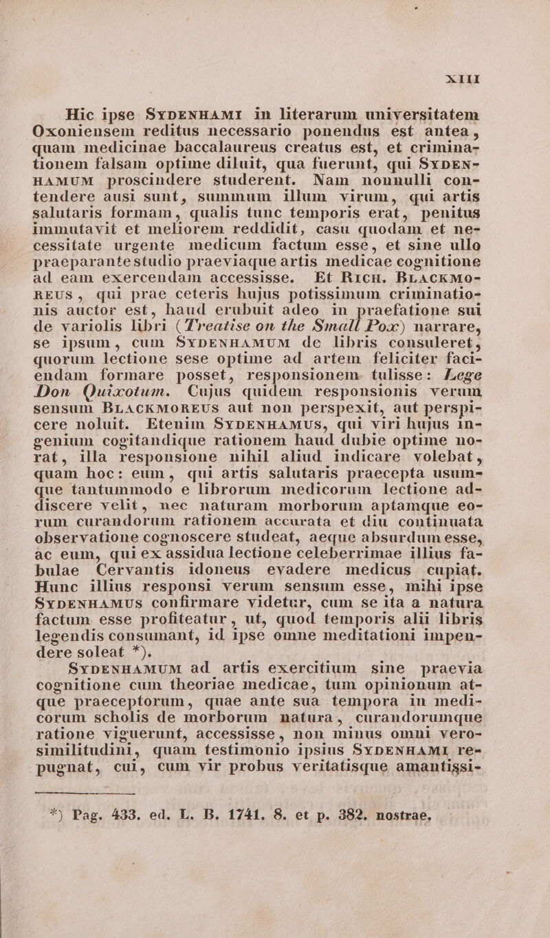 Hic ipse SxpENHAMI in literarum universitatem Oxoniensem reditus necessario ponendus est antea, quam medicinae baccalaureus creatus est, et crimina- tionem falsam optime diluit, qua fuerunt, qui SxpnEN- HAMUM proscindere studerent. Nam nonnulli con- tendere ausi suntí, summum illum virum, qui artis salutaris formam, qualis tunc temporis erat, penitus immutavit et meliorem reddidit, casu quodam et ne- cessitate urgente medicum factum esse, et sine ullo praeparantestudio praeviaque artis medicae cognitione ad eam exercendam accessisse. Et Ricu. BLACKMOo- REUS, qui prae ceteris hujus potissimum criminatio- nis auctor est, haud erubuit adeo in praefatione sui de variolis libri ( T'reatise on the Small Poa:) narrare, se ipsum, cum SxDENHAMUM de libris consuleret, quorum lectione sese optime ad artem feliciter faci- endam formare posset, responsionem. tulisse: Zege Don Quixotum. Cujus quidem responsionis verum sensum BLACKMOREUS auf non perspexit, aut perspi- cere noluit. Etenim SvyDENHAMUS, qui viri hujus in- genium cogitandique rationem haud dubie optime no- rat, illa responsione nihil aliud indicare volebat, quam hoc: eum, qui artis salutaris praecepta usum- que tantummodo e librorum medicorum lectione ad- discere velit, nec naturam morborum aptamque eo- rum curandorum rationem accurata eft diu continuata observatione cognoscere studeat, aeque absurdum esse, àc eum, qui ex assidua lectione celeberrimae illius fa- bulae Cervantis idoneus evadere medicus cupiat. Hunc illius responsi verum sensum esse, mihi ipse SypENHAMUS confirmare videtur, cum se i(a a natura factum esse profiteatur, ut, quod temporis alii libris legendis consumant, id ipse omne meditationi impen- dere soleat *). SYDENHAMUM ad aríis exercitium sine praevia cognitione cum. theoriae medicae, tum opinionum at- que praeceptorum, quae ante sua tempora in medi- corum scholis de morborum nmaftura, curandorumque ratione viguerunf, accessisse, non minus omni vero- similitudini, quam testimonio ipsius SYDENHAMI re- pugnat, cui, cum vir probus veritatisque amantissi- *) Pag. 433. ed. L. B. 1741. 8. et p. 382. nostrae,