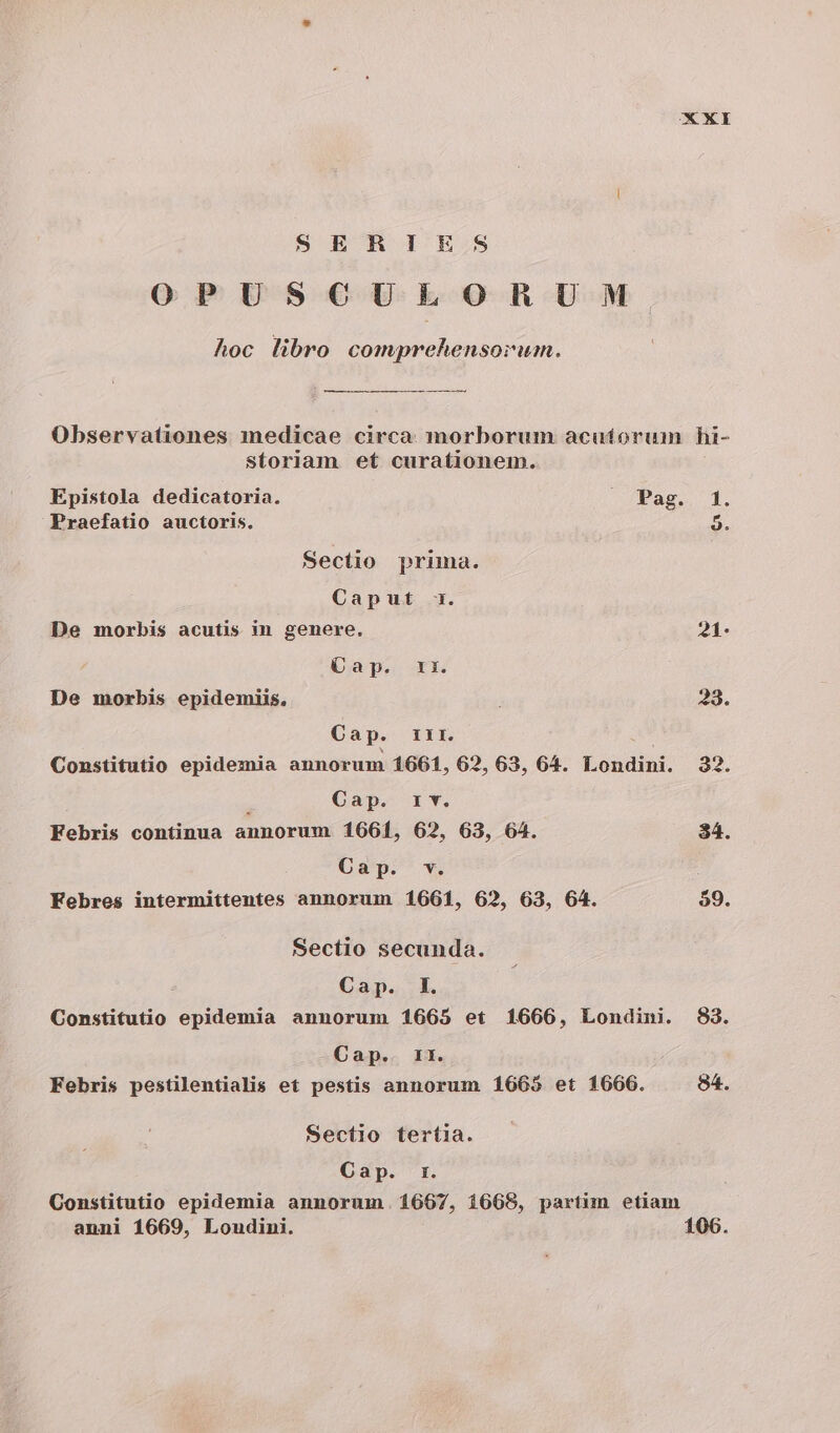 XY SERIES OPUSCULORUM hoc libro comprehensorum. Observationes medicae circa. morborum acutíorum hi- Storiam et curationem. Epistola dedicatoria. . Pag. 1. Praefatio auctoris. 9. Sectio prima. Caput 1. De morbis acutis in genere. 21. Qap. ri. De morbis epidemiis, 33. Cap. rir. Constitutio epidemia annorum 1661, 62, 63, 64. Londini. 32. Cap. rv. Febris continua annorum 1661, 62, 63, 64. 34. Cap. v. Febres intermittentes annorum 1661, 62, 63, 64. $9. Sectio secunda. Cap. I. Constitutio epidemia annorum 1665 et 1666, Londini. 83. Cap. 1r. Febris pestilentialis et pestis annorum 1665 et 1666. 84. Sectio tertia. Cap. r. Constitutio epidemia annorum. 1667, 1668, partim etiam anni 1669, Loudini. 106.