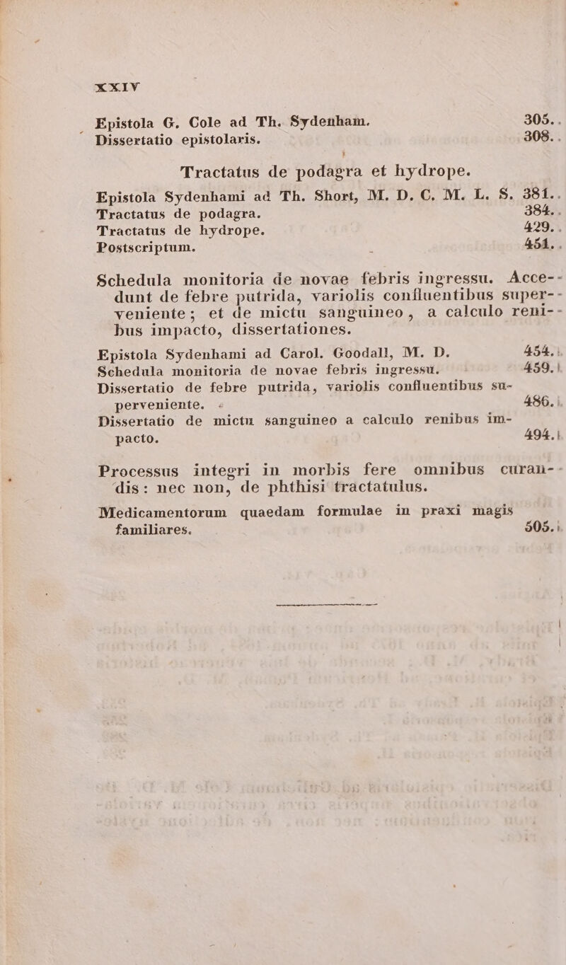 Epistola G. Cole ad Th. Sydenham. 305... Dissertatio epistolaris. 308. . Tractatus de podagra et hydrope. Epistola Sydenhami ad Th. Short, M. D. C. M. L. S. 381.. Tractatus de podagra. 384... Tractatus de hydrope. 429. . Postscriptum. : 454.. Schedula monitoria de novae febris ingressu. Acce-- dunt de febre putrida, variolis confluentibus super-- veniente; et de mictu sanguineo, a calculo reni-- bus impacto, dissertationes. Epistola Sydenhami ad Carol. Goodall, M. D. 454. | Schedula monitoria de novae febris ingressu. 459. | Dissertatio de febre putrida, variolis confluentibus su- perveniente. . 486. Dissertatio de mictu sanguineo a calculo renibus im- pacto. 494.1 Processus integri in morbis fere omnibus curan-: dis: nec non, de phthisi tractatulus. Medicamentorum quaedam formulae in praxi magis familiares. 905.