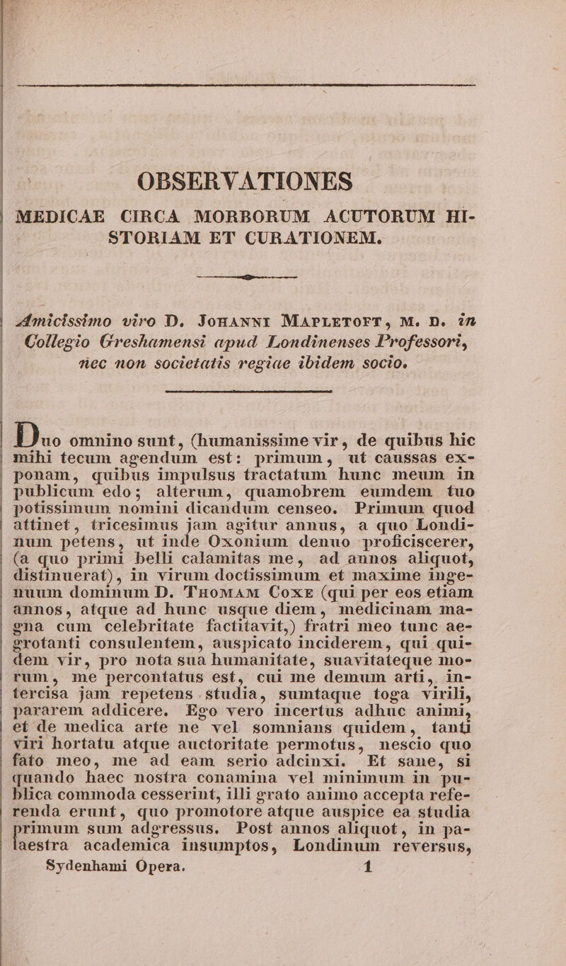 | OBSERVATIONES MEDICAE CIRCA MORBORUM ACUTORUM HI- STORIAM ET CURATIONEM. Inicissimo viro D. JonaNN1 MAPLETOFT, M. D. in Collegio Greshamensi apud. Londinenses Professori, dec non societatis regiae ibidem socio, D« omnino sunt, (humanissime vir, de quibus hic mihi tecum agendum est: primum, uí caussas ex- ponam, quibus impulsus tractatum hunc meum in potissimum nomini dicandum censeo. Primum quod attinet, tricesimus jam agitur annus, a quo Londi- num petens, ut inde Oxonium denuo proficiscerer, (a quo primi belli calamitas me, ad aunos aliquot, distinuerat), in virum doctissimum et maxime inge- nuum dominum D. 'THowaAM CoxtE (qui per eos etiam annos, atque ad hunc usque diem, medicinam 1na- gna cum celebritate factitavit,) fratri meo tunc ae- grotanti consulentem, auspicato inciderem, qui qui- dem vir, pro nofa sua humanitate, suavitateque mo- rum, me percontatus esf, cui me demum arti, in- tercisa jam repetens studia, sumtaque toga virili, pararem addicere. Ego vero incertus adhuc animi, et de medica arte ne vel somnians quidem, tanti viri hortatu atque auctoritate permotus, nescio quo fato meo, me ad eam serio adcinxi. Et sane, si quando haec nostra conamina vel minimum in pu- blica commoda cesserint, illi grato animo accepta refe- renda erunt, quo promotore atque auspice ea studia rimum sum adgressus. Post annos aliquot, in pa- aestraà academica insumptos, Londinum reversus,