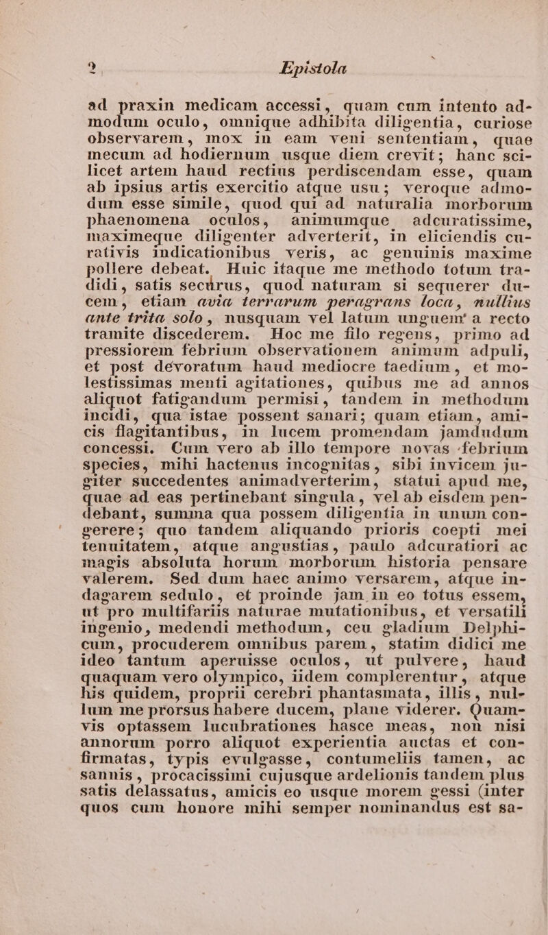ad praxin medicam accessi, quam cum intento ad- modum oculo, omnique adhibita diligentia, curiose observarem , mox in eam veni sententiam, quae mecum ad hodiernum usque diem crevit; hanc sci- licet artem haud rectius perdiscendam esse, quam ab ipsius artis exercitio atque usu; veroque admo- dum esse simile, quod qui ad naturalia morborum phaenomena oculos, animumque adcuratissime, maximeque diligenter adverterit, in eliciendis cu- rativis indicationibus veris, ac genuinis maxime pollere debeat. Huic iíaque me methodo totum tra- didi, satis secárus, quod naturam si sequerer du- cem, etiam avia terrarum peragrans loca, mullius ante trita solo, nusquam vel latum unguem' a recto tramite discederem. Hoc me filo regens, primo ad pressiorem febrium observationem animum adpuli, et post dévoratum haud mediocre taedium, et mo- lestissimas menti agitationes, quibus me ad annos aliquot fatizgandum permisi, tandem in methodum incidi, qua istae possent sanari; quam etiam, ami- cis flapitantibus, in lucem promendam jamdudum concessi. Cum vero ab illo tempore novas :.febriuin species, mihi hactenus incognitas, sibi invicem ju- giter succedentes animadverterim, síatui apud me, quae ad eas pertinebant singula, vel ab eisdem pen- debant, summa qua possem diligentia in unum con- gerere; quo tandem aliquando prioris coepti mei tenuitatem, atque angustias, paulo adcuratiori ac magis absoluta horum morborum historia pensare valerem. Sed dum haec animo versarem, atque in- dagarem sedulo, et proinde jam in eo totus essem, ut pro multifariis naturae mutationibus, ef versatili ingenio, medendi methodum, ceu gladium Delphi- cum, procuderem omnibus parem, statim didici me ideo tantum aperuisse oculos, uf pulvere, haud quaquam vero olympico, iidem complerentur, atque his quidem, proprii cerebri phantasmata, illis, nul- Ium me prorsus habere ducem, plane viderer. Quam- vis optassem lucubrationes hasce meas, non nisi annorum porro aliquot experientia auctas et con- firmatas, typis evulgasse, contumeliis famen, ac sannis, procacissimi cujusque ardelionis tandem plus satis delassatus, amicis eo usque morem gessi (inter quos cum honore mihi semper nominandus est sa-