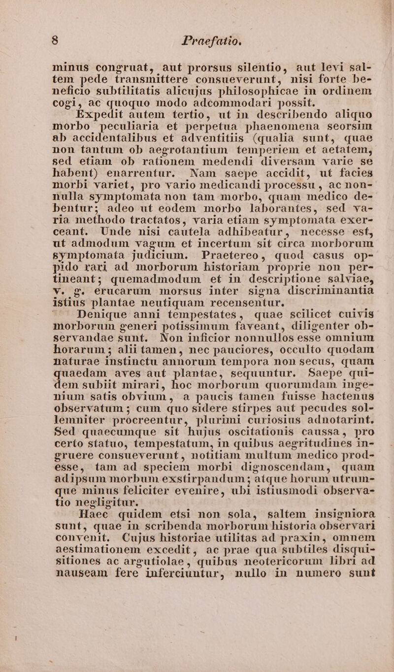 minus congruat, aut prorsus silentio, aut levi sal- tem pede transmittere consueverunt, nisi forte be- neficio subtilitatis alicujus philosophicae in ordinem cogi, ac quoquo modo adcommodari possit. Expedit autem tertio, ut in describendo aliquo morbo peculiaria et perpetua phaenomena seorsim ab accidentalibus et adventitiis (qualia sunt, quae non fantum ob aegrotantium temperiem et aetatem, sed etiam ob rationem medendi diversam varie se habent) enarrentur. Nam saepe accidit, uf facies morbi variet, pro vario medicandi processu , ac non- nulla symptomata non tam morbo, quam medico de- bentur; adeo ut eodem morbo laborantes, sed va- ria methodo tractatos, varia etiam symptomata exer- ceant. Unde nisi cautela adhibeatur, necesse est, ut admodum vagum et incertum sit circa morborum symptomata judicium. Praetereo, quod casus op- pido rari ad morborum historiam proprie non per- tineant; quemadmodum eft in descriptione salviae, v. g. erucarum morsus inter signa discruninantia istius plantae neutiquam recensentur.  Denique anni tempestates, quae scilicet cuivis morborum generi potissimum faveant, diligenter ob- servandae sunt. Non inficior nonnullos esse omnium horarum ; alii tamen, nec pauciores, occulto quodam naturae instinctu annorum tempora non secus, quam quaedam aves aut plantae, sequuntur. Saepe qui- dem subiit mirari, hoc morborum quorumdam inge- nium satis obvium, a paucis tamen fuisse hactenus observatum ; cum quo sidere stirpes aut pecudes sol- lemniter procreentur, plurimi curiosius adnotarint, Sed quaecumque sit hujus oscitationis caussa, pro certo statuo, tempestatum, in quibus aegritudines in- gruere consueverunt, notitiam multum medico prod- esse, tam ad speciem morbi dignoscendam, quam adipsum morbum exstirpandum ; atque horum utrum- que minus feliciter evenire, ubi istiusmodi observa- tio neeligitur. Haec quidem etsi non sola, saltem insigniora sunt, quae in scribenda morborum historia observari convenit. Cujus historiae utilitas ad praxin, omnem aestimationem excedit, ac prae qua subtiles disqui- sitiones ac argutiolae, quibus neotericorum libri ad nauseam fere inferciuntur, nullo in numero sunt