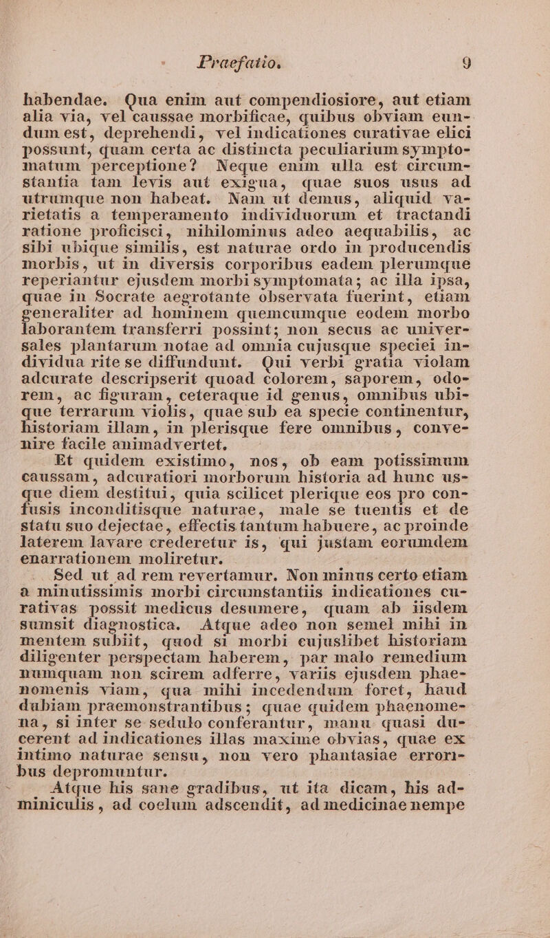 / babendae. Qua enim aut compendiosiore, aut etiam alia via, vel caussae morbificae, quibus obviam eun- dum est, deprehendi, vel indicationes curativae elici possunt, quam certa ac distincta peculiarium sympto- matum perceptione? Neque enim ulla est circum- stantia tam levis aut exigua, quae suos usus ad utrumque non habeat. Nam ut demus, aliquid va- rietatis a temperamento individuorum et íractandi ratione proficisci, nihilominus adeo aequabilis, ac sibi ubique similis, est naturae ordo in producendis morbis, ut in diversis corporibus eadem plerumque reperiantur ejusdem morbi symptomata; ac illa ipsa, quae in Socrate aegrotante observata fuerint, etiam generaliter ad hominem quemcumque eodem morbo laborantem transferri possint; non secus ac univer- sales plantarum notae ad omnia cujusque speciei in- dividua rite se diffundunt. Qui verbi gratia violam adcurate descripserit quoad colorem, saporem, odo- rem, ac figuram, ceteraque id genus, omnibus ubi- que terrarum violis, quae sub ea specie continentur, historiam illam, in plerisque fere omnibus, conve- nire facile animadvertet, Et quidem existimo, nos, ob eam potissimum caussam, adcuratiori morborum historia ad hunc us- que diem destitui, quia scilicet plerique eos pro con- fusis inconditisque naturae, male se tuentis et de statu suo dejectae, effectis tantum habuere, ac proinde laterem lavare crederetur is, qui justam eorumdem enarrationem moliretur. Sed ut ad rem revertamur. Non minus certo etiam à minutissimis morbi circumstantiis indicationes cu- rativas possit medicus desumere, quam ab iisdem sumsit diagnostica. Atque adeo non semel mihi in mentem subiit, quod si morbi cujuslibet historiam diligenter perspectam haberem, par malo remedium numquam non scirem adferre, variis ejusdem phae- nomenis viam, qua mihi incedendum foret, haud dubiam praemonstrantibus; quae quidem phaenome- na, si inter se sedulo conferantur, manu quasi du- cerent ad indicationes illas maxime obvias, quae ex intimo naturae sensu, nou vero phantasiae errori- bus depromuntur. | Atque his sane gradibus, ut ita dicam, his ad- miniculis, ad coelum adscendit, ad medicinae nempe