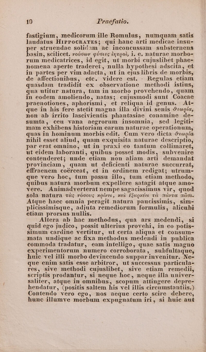 fastigium, medicorum ille Romulus, numquam. satis laudatus HiPPocRATES; qui hanc arti medicae insu- per struendae solid:m ac inconcussam substernens basin, scilicet. »oboov qvotec izvgol, 1. e. naturae morbo- rum medicatrices, id egit, ut morbi cujuslibet phae- nomena aperte traderet, nulla hypothesi adscita, et in partes per vim adacta, ut in ejus libris de morbis, de affectionibus, etc. videre est. . Regulas etiam quasdam tradidit ex observatione methodi istius, qua utitur natura, tam in morbo provehendo, quam in eodem amoliendo, natas; cujusmodi sunt Coacae praenotiones, aphorismi, et reliqua id genus. At- que in his fere stetit magna illa divini senis «ooía, non ab irrito lascivientis phantasiae conamine de- sumía, ceu vana aegrorum insomnia, sed legiti- mam exhibens historiam earum naturae operationum, quas in hominum morbis edit. Cum vero dicta 9«ooía nihil esset aliud, quam exquisita naturae descriptio, par erat omnino, uf in praxi eo tantum collimaret, ut eidem laboranti, quibus posset modis, subvenire contenderet; unde etiam non aliam arti demandat provinciam, quam ut deficienti naturae succurrat, effraenem coérceat, et in ordinem redigat; utrum- que vero hoc, tum passu illo, tum etiam methodo, quibus natura morbum expellere satagit atque amo- vere. Animaáàdverterat nempe sagacissimus vir, quod sola natura vc vóoovg «oírsu, xci iS«gxísu v&amp; &amp;vva aot. Atque haec omnia peragit natura paucissimis, sim- plicissimisque, adjuta remediorum formulis, alicubi etiam prorsus nullis. Altera ab hac methodus, qua ars medendi, si quid ego judico, possit ulterius provehi, in eo potis- simum cardine vertitur, ut certa aliqua et consum- mata undique ac fixa methodus medendi in publica commoda tradatur, eam intelligo, quae satis magno experimentorum numero corroborata, subfultaque, huic vel illi morbo devincendo suppar invenitur. Ne- que enim satis esse arbitror, uf successus particula- res, sive methodi cujuslibet, sive etiam remedii, scriptis prodantur, si neque hoc, neque illa univer- saliter, atque in omnibus, scopum attingere depre- hendatur, (positis saltem his vel illis circumstantiis.) Contendo vero ego, nos aeque certo scire debere, hunc illumve morbum expugnatum iri, si huic aut