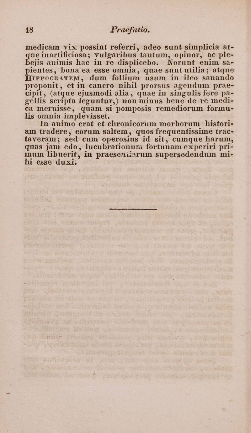 medicam vix possint referri, adeo sunt simplicia at- ueinartificiosa; vulgaribus tantum, opinor, ac ple- ejis animis hac in re displicebo. Norunt enim sa- pientes, bona ea esse omnia, quae sunt utilia; atque HiPPoecRATEM, dum follium usum in ileo sanando proponit, et in cancro nihil prorsus agendum prae- cipit, (atque ejusmodi alia, quae in singulis fere pa- gellis scripta leguntur,) non minus bene de re medi- ca meruisse, quam si pomposis remediorum formu- lis omnia implevisset. In animo erat et chronicorum morborum histori- &amp;m tradere, eorum saltem, quos frequentissime trac- taveram; sed cum operosius id sit, cumque harum, quas jam edo, lucubrationuzi fortunam experiri pri- inum libuerit, in praesenii»rum supersedendum mi- hi esse duxi.