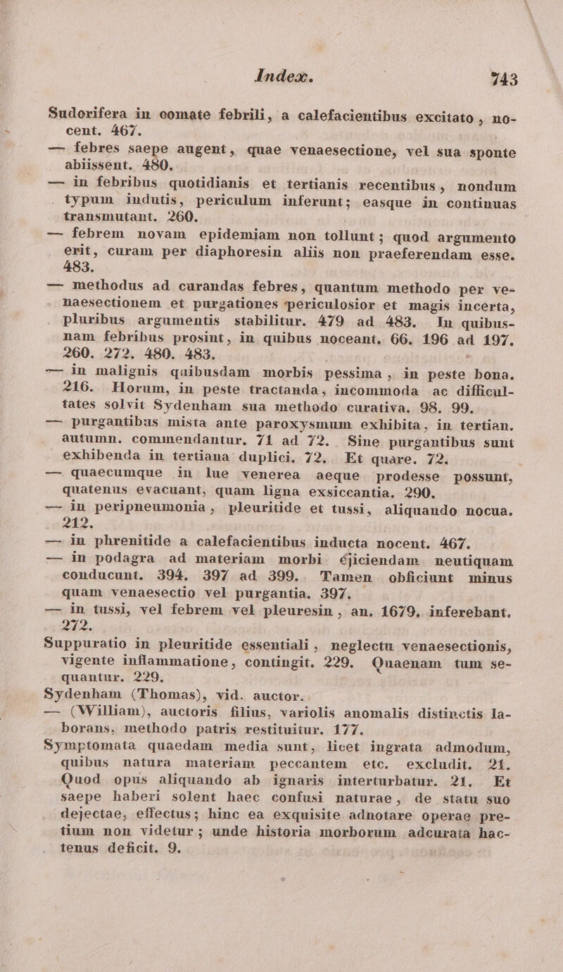 Sudorifera in comate febrili, a calefacientibus excitato ; no- cent. 467. — febres saepe augent, quae venaesectione, vel sua sponte abiissent. 480. — in febribus quotidianis et tertianis recentibus, nondum typum indutis, periculum inferunt; easque in continuas transmutant. 260. — febrem novam epidemiam non tollunt; quod argumento erit, curam per diaphoresin aliis non praeferendam esse. 483. — methodus ad curandas febres, quantum methodo per ve- naesectionem et purgationes 'periculosior et magis incerta, pluribus argumentis stabilitur. 479 ad 483. Iu quibus- nam febribus prosint, in quibus noceant. G6. 196 ad 197. 260. 272. 480. 483. ' -— in malignis quibusdam morbis pessima , in peste bona. 216. Horum, in peste tractanda, incommoda ac difficul- tates solvit Sydenham sua methodo curativa. 98. 99. — purgantibus mista ante paroxysmum exhibita, in tertien. autumn. comunendantur. 71 ad 72. Sine purgantibus sunt exhibenda in tertiana duplici. 72, Et quare. 72. — quaecumque in lue venerea aeque prodesse possunt, quatenus evacuant, quam ligna exsiccantia. 290. — in peripneumonia, pleuriüde et tussi, aliquando nocua. 212. — in phrenitide a calefacientibus inducta nocent. 467. — in podagra ad materiam morbi éjiciendam neutiquam conducunt. 394. 397 ad 399. Tamen obficiunt minus quam venaesectio vel purgantia. 397. — in tussi, vel febrem vel pleuresin , an. 1679, inferebant. 212. Suppuratio in pleuritide essentiali , neglectu venaesectionis, vigente inflammatione, contingit. 229, Quaenam tum se- quantur. 229, Sydenham (Thomas), vid. auctor. — (Wiliam), auctoris filius, variolis anomalis distinctis la- borans, methodo patris restituitur. 177. Symptomata quaedam media sunt, licet ingrata admodum, quibus natura materiam peccantem etc. excludit. 21. Quod opus aliquando ab ignaris interturbatur. 21. Et saepe haberi solent haec confusi naturae, de statu suo dejectae, effectus; hinc ea exquisite adnotare operae pre- tium non videtur; unde historia morborum adcuraía hac- tenus deficit. 9.