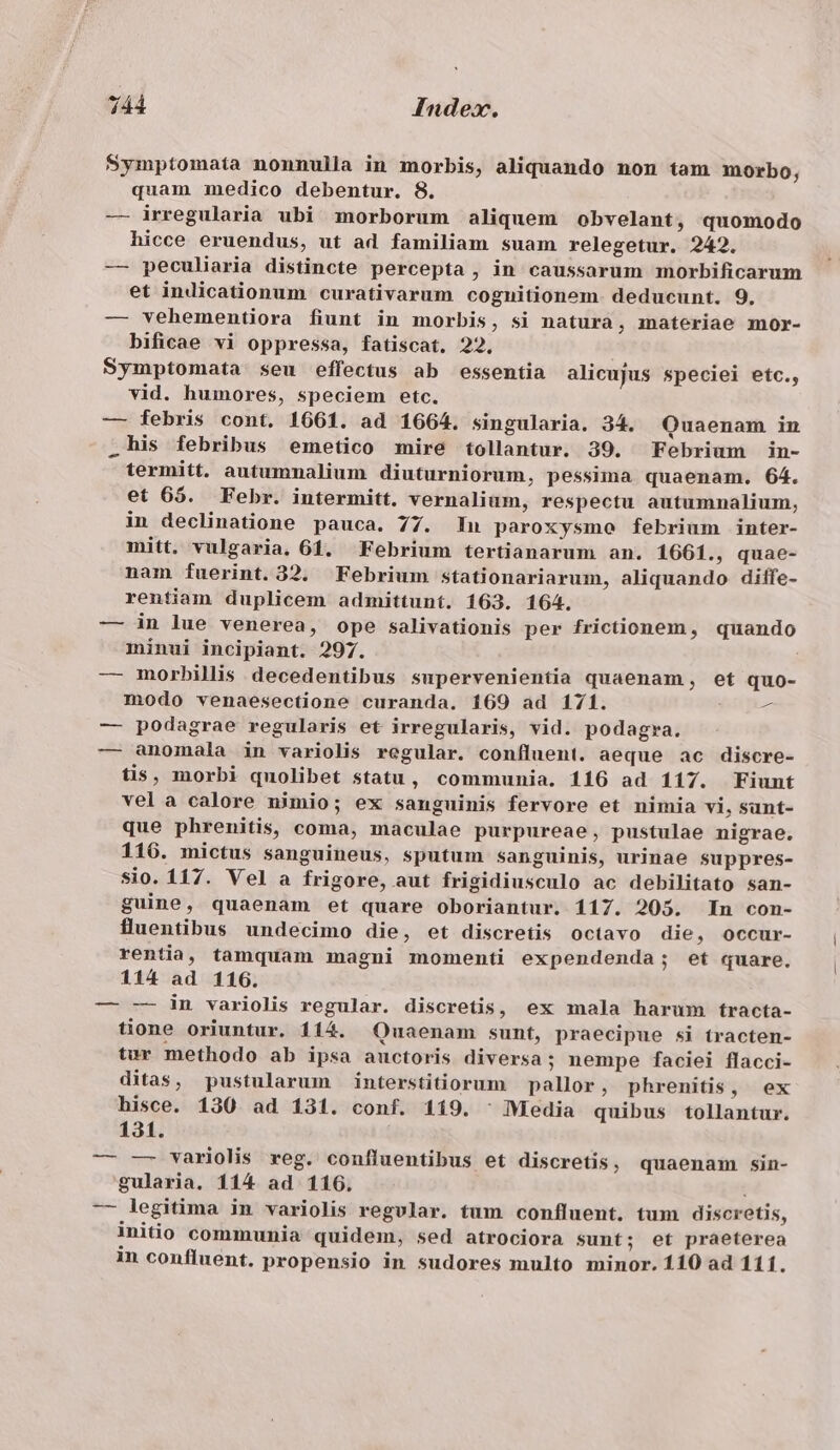 7144 Index. Symptomata nonnulla in morbis, aliquando non tam morbo, quam medico debentur. 8. — irregularia ubi morborum aliquem obvelant, quomodo hicce eruendus, ut ad familiam suam relegetur. 242. — peculiaria distincte percepta , in caussarum morbificarum et indicationum curativarum cognitionem. deducunt. 9. — vehementiora fiunt in morbis, si natura, materiae mor- bificae vi oppressa, fatiscat. 22, Symptomata seu effectus ab essentia alicujus speciei etc., vid. humores, speciem etc. — febris cont. 1661. ad 1664. singularia. 34. Quaenam in .his febribus emetico mire tollantur. 39. Febrium in- termitt. autumnalium diuturniorum, pessima quaenam. 64. et 65. Febr. intermitt. vernalium, respectu autumnalium, in declinatione pauca. 77. In paroxysmo febrium inter- mitt. vulgaria. 61. Febrium tertianarum an. 1661., quae- nam fuerint. 32. Febrium stationariarum, aliquando diffe- rentiam duplicem admittunt. 163. 164. — in lue venerea, ope salivationis per frictionem, quando minui incipiant. 297. — morbillis decedentibus supervenientia quaenam, et quo- modo venaesectione curanda. 169 ad 171. — — podagrae regularis et irregularis, vid. podagra. — anomala in variolis regular. confluent. aeque ac discre- tis, morbi quolibet statu, communia. 116 ad 117. Fiunt vela calore nimio; ex sanguinis fervore et nimia vi, sunt- que phrenitis, coma, maculae purpureae, pustulae nigrae. 116. mictus sanguineus, sputum sanguinis, urinae suppres- sio. 117. Vel a frigore, aut frigidiusculo ac debilitato san- guine, quaenam et quare oboriantur. 117. 205. In con- fluentibus undecimo die, et discretis octavo die, occur- rentia, tamquam magni momenti expendenda; et quare. 114 ad 116. — -— in variolis regular. discretis, ex mala harum tracta- tione oriuntur. 114. Quaenam sunt, praecipue si tracten- tur methodo ab ipsa auctoris diversa; nempe faciei flacci- ditas, pustularum interstitiorum pallor, phrenitis, ex hisce. 130 ad 131. conf. 119. : Media quibus tollantur. 131. — — variolis reg. confluentibus et discretis, quaenam. sin- gularia. 114 ad 1106. — legitima in variolis regular. tum confluent. tum discretis, initio communia quidem, sed atrociora sunt; et praeterea in confluent. propensio in sudores multo minor. 110 ad 111.