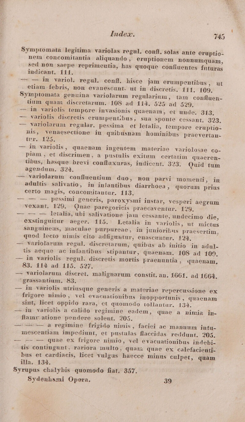 Sympiomata legitima variolas regul. confi. solas ante eruptio- nem concomitantia aliquando, eruptionem nonnumquam, sed non saepe reprimentia, has quoque confluentes futuras indicant. 111. — — in variol regul. confi. hisce jam erumpentibus, ut etiam febris, non evanescunt. ut in discretis. 111. 109. Symptomata genuina variolarum regularium, tam confluen- tum quam discretarum. 108 ad 114. 525 ad 529, — in variolis tempore invasionis quaenam, et unde. 313. — variolis discretis erumpentibus, sua Sponte cessant. 323. — variolarum regular. pessima et letalia, tempore eruptio- nis, venaesectione in quibusnam hominibus praevertan- tvr. 125. — in variolis, quaenam ingentem materiae variolosae co- piam , et discrimen, a pustulis exitum certatim quaeren- tibus, hasque brevi confluxuras, indicent. 323. Quid tum agendum. 324. adultis. salivatio, in inlantibus diarrhoea , quorum prius certo magis, concomitantur. 113, — —- — pessimi generis, paroxysimi instar, vesperi aegrum vexant. 120. Quae paregoricis praecaventur. 129. — -—- — leialia, ubi salivatione jam cessante, undecimo die, exstinguitur aeger. 115. Letalia in variolis, ut mictus sanguineus, i»naculae purpureae, in junioribus praesertim, quod lecto nimis cito adfiguntur, enascmntur. 124, — variolarum regul. disceretarum, quibüs ab initio in adul- tis aeque ac infantibus sGpantur, quaenam. 108 ad 109, — in variolis regul. discretis mortis Pbraenuntia, quaenam, 83. 114 ad 115. 527. -— variolarum discret. malignarum constit. an. 1661. ad 1664. 'grassantium. 83. — in variolis utriusque generis a materiae repercussione ex frigore nimio, vel evacuaiionibus inopportunis, quaenam sint, licet oppido rara, et quomodo tollantur. 134. — in variolis a calido regimine eadem, quae a nimia in- flamr atione pendere solent. 205. — — — a regimine frigido nimis, faciei ac manuum intu- mescentiam impediunt, et pustulas flaccidas reddunt. 205. -—— -- — quae ex frigore nimio, vel evacuationibus indebi- üs contingunt, rariora inulto, quani quae ex calefacienti- bus et cardiacis, licet vulgus haecce minus culpet, quam illa. 134. Syrupus chalybis quomodo fiat, 357. Sydenhsmi Opera. 39