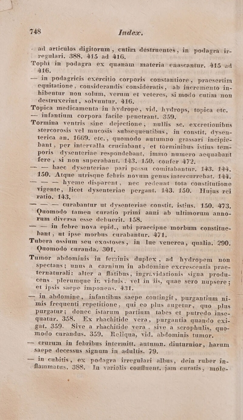 lior ad articulos digitorum , cutim destruentes, in podagra ir- regulari. 388. 415 ad 4106. Tophi in podagra ex quanam materia enascantur. 415 ad 416. — in podagricis exercitio corporis constantiore , praesertim equitatione, considerandis consideratis, ab incremento in- hibentur non solum, verum et veteres, si modo cutim non destruxerint, solvuntur. 416. Topica medicamenta in hydrope, vid. hydrops, topica etc. — infantium corpora facile penetrant. 259. TTormina ventris sine dejectione, nullis sc. excretionibus stercorosis vel mucosis subsequentibus, in constit, dysen- terica an. 1669. etc., quomodo autumno grassari incipie- bant, per intervalla cruciabant, et torminibus istius tem- poris dysenteriae respondebant, immo numero aequabamnt fere , si non superabant. 143.150. confer 472. — —- haec dysenteriae pari passu comitabantur. 143. 144. 150. Atque utrisque febris novum genus intercurrebat. 144, — — — bhyeme disparent, mec redeuut tota constitutione vigente, licet dysenteriae pergant. 143. 150. Hujus rei ratio. 143. — —- — turàbantur ut dysenteriae constt, ist'us, 150. 473. Quomodo tamen curatio primi anni ab ultimorum anno- rum diversa esse debuerit. 158. — — in febre nova epid., ubi praecipue morbum constitue- bant, ut ipse morbus curabantur. 471, : Tubera ossium seu exostoses, in lue venerea, qualia. 290. Quomodo curanda. 301, Tumor abdominis in ferinis duplex , ad hydropem non spectans; unus a carnium in abdomine excrescentia prae- ternaturali: alter a flatibus, ingrcvidationis signa produ- cens. plerumque ir viduis, vel in iis, quae sero nupsere ; et ipsis saepe imponens. 431. ' — in abdomine, infantibus saepe contingit , purgantium ni- mis frequenti repetiione, qui eo plus augetur, quo plus purgatur; donec istarum partium tabes et putredo inse- quatur. 358. Ex rhachitide vera, purgantia quando exi- gat. 359. Sive a rhachitide vera . sive a scrophulis, quo- modo curandus. 359. Heliqua, vid. abdominis tumor. — crurum in febribus intermitt, autumn. diuturnior, harum saepe decessus signum in adultis. 79. — in cubitis, ex podagra irregulari albus, dein ruber in- flammatus. 388. In variolis confluent. jun curatis, mole-